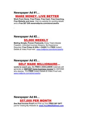 Newspaper Ad #1…
 MAKE MONEY. LIVE BETTER
Work From Home. Free Prizes, Free Cash, Free Coaching,
Free Website and more. Visit my website for exciting details
and a Free $97 Gift wwwmallpros.com/store/cassfra

.




Newspaper Ad #2…
      $5,000 WEEKLY
Mailing Simple, Proven Postcards. Enjoy Total Lifestyle
Freedom, Unlimited Incomes Streams, No Experience
Required, Free Prizes & Gifts + CASH! For FREE Instant
Details & Video Proof visit : www.mallpros.com/store/cassfra




Newspaper Ad #3…
   SELF MADE MILLIONAIRE…
wants to coach you. My FREE & EXCLUSIVE materials will
generate an INSTANT home business income for ANYONE
who desires. For FREE Instant Details & Video Proof visit,
www.mallpros.com/store/cassfra




Newspaper Ad #4…
   $57,000 PER MONTH
See Real Income Proof and Pick up Your FREE $97 GIFT
just for Visiting My Website at: www.YourWebAddress.com
 
