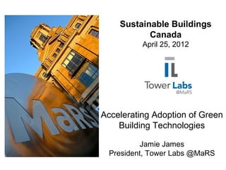 Accelerating Adoption of Green
Building Technologies
Jamie James
President, Tower Labs @MaRS
Sustainable Buildings
Canada
April 25, 2012
 