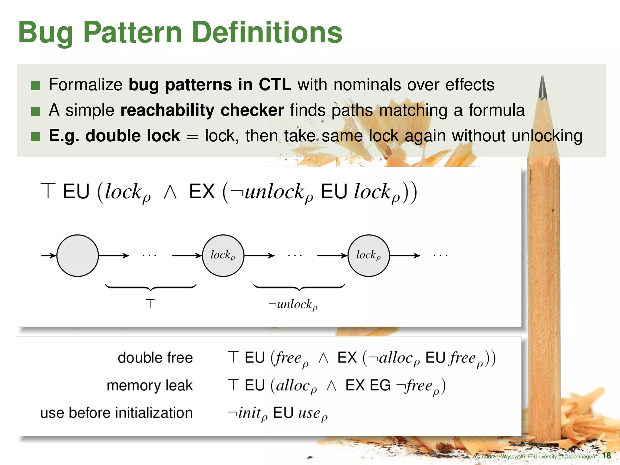 Bug Pattern Deﬁnitions Formalize bug patterns in CTL with nominals over effects A simple reachability checker ﬁnds paths matching a formula E.g. double lock = lock, then take same lock again without unlocking c Andrzej W ˛asowski, IT University of Copenhagen 18 