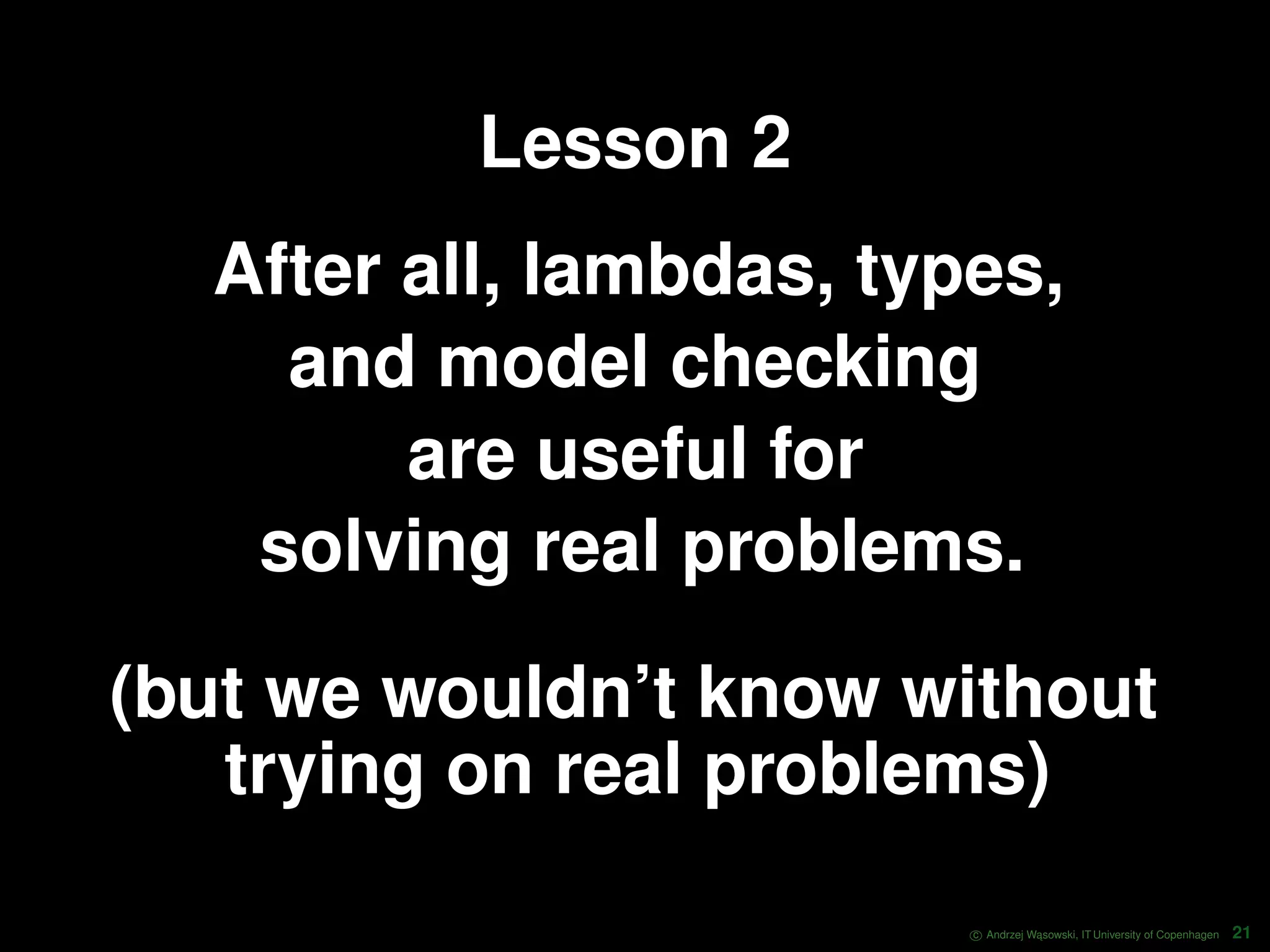 Lesson 2 After all, lambdas, types, and model checking are useful for solving real problems. (but we wouldn’t know without trying on real problems) c Andrzej W ˛asowski, IT University of Copenhagen 21 
