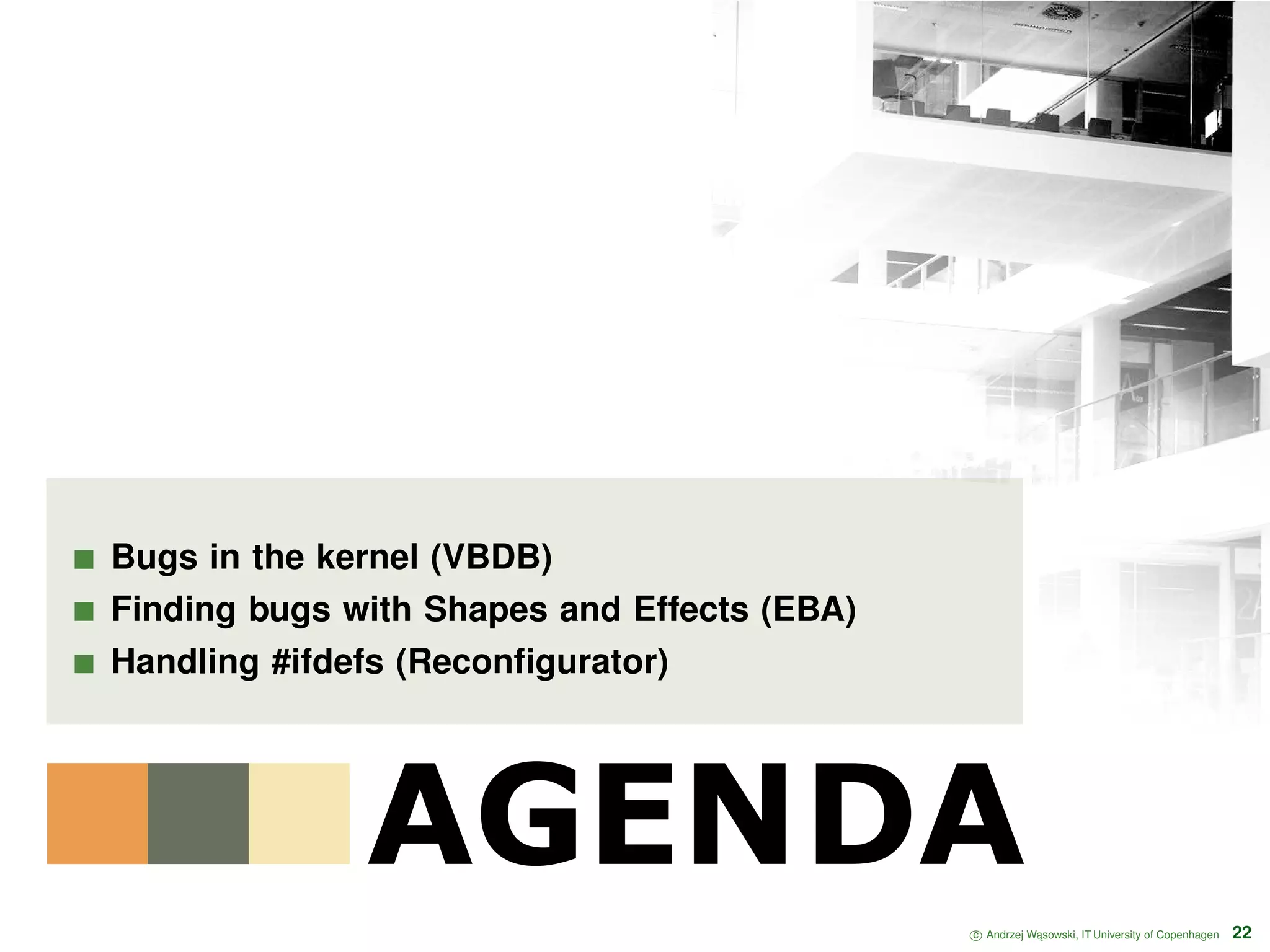 AGENDA Bugs in the kernel (VBDB) Finding bugs with Shapes and Effects (EBA) Handling #ifdefs (Reconﬁgurator) c Andrzej W ˛asowski, IT University of Copenhagen 22 