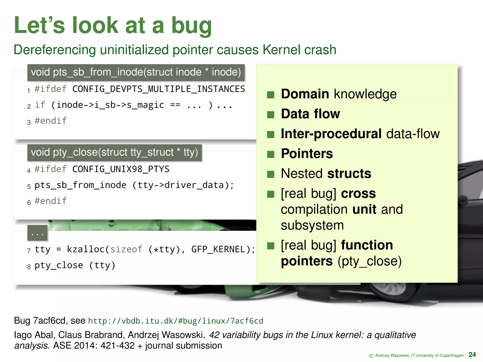 Let’s look at a bug Dereferencing uninitialized pointer causes Kernel crash 1 #ifdef CONFIG_DEVPTS_MULTIPLE_INSTANCES 2 if (inode->i_sb->s_magic == ... ) . . . 3 #endif void pts_sb_from_inode(struct inode * inode) 4 #ifdef CONFIG_UNIX98_PTYS 5 pts_sb_from_inode (tty->driver_data); 6 #endif void pty_close(struct tty_struct * tty) 7 tty = kzalloc(sizeof (*tty), GFP_KERNEL); 8 pty_close (tty) · · · Domain knowledge Data ﬂow Inter-procedural data-ﬂow Pointers Nested structs [real bug] cross compilation unit and subsystem [real bug] function pointers (pty_close) c Andrzej W ˛asowski, IT University of Copenhagen 24 Bug 7acf6cd, see http://vbdb.itu.dk/#bug/linux/7acf6cd Iago Abal, Claus Brabrand, Andrzej Wasowski. 42 variability bugs in the Linux kernel: a qualitative analysis. ASE 2014: 421-432 + journal submission 
