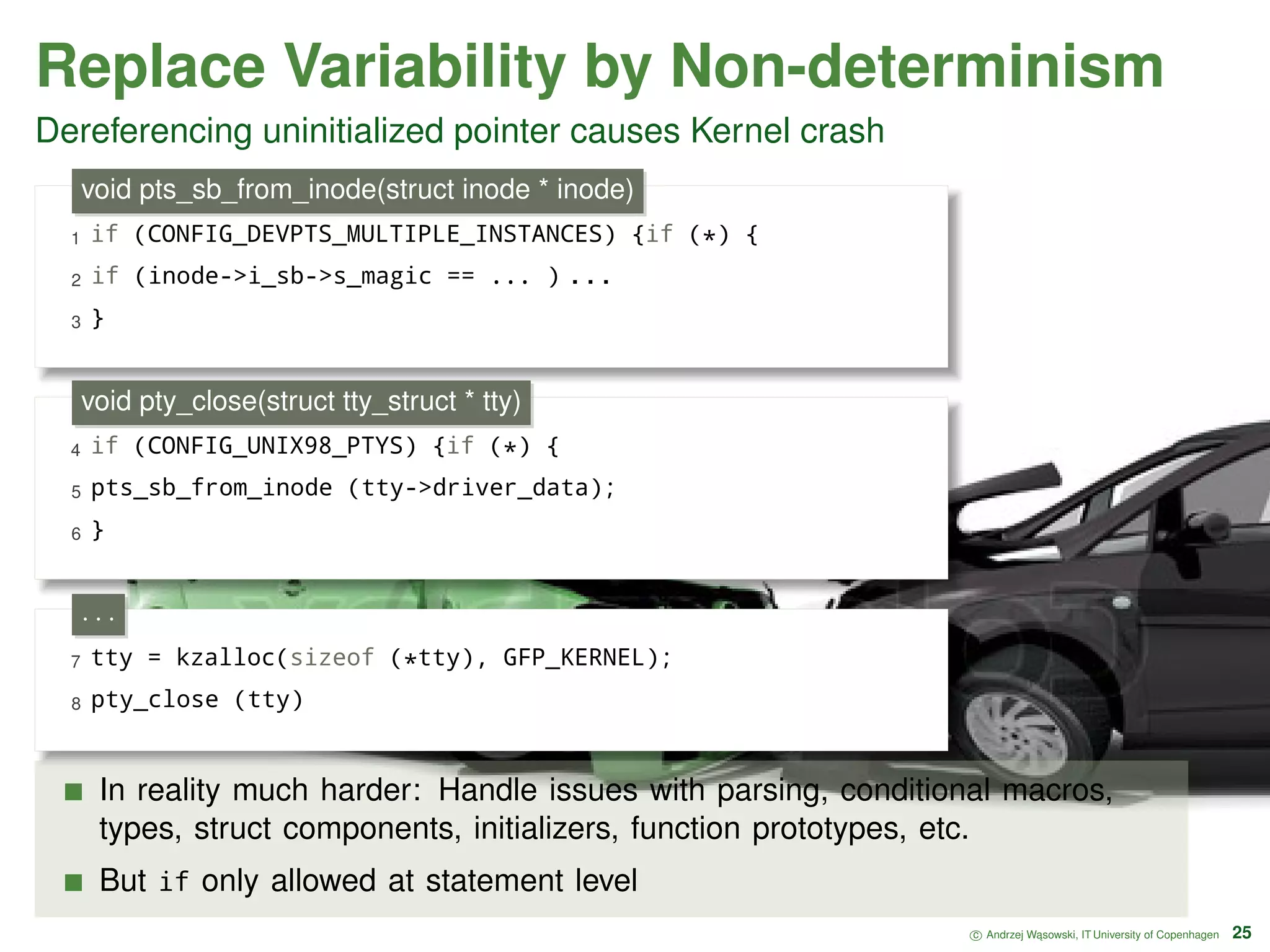 Replace Variability by Non-determinism Dereferencing uninitialized pointer causes Kernel crash 1 if (CONFIG_DEVPTS_MULTIPLE_INSTANCES) {if (*) { 2 if (inode->i_sb->s_magic == ... ) . . . 3 } void pts_sb_from_inode(struct inode * inode) 4 if (CONFIG_UNIX98_PTYS) {if (*) { 5 pts_sb_from_inode (tty->driver_data); 6 } void pty_close(struct tty_struct * tty) 7 tty = kzalloc(sizeof (*tty), GFP_KERNEL); 8 pty_close (tty) · · · In reality much harder: Handle issues with parsing, conditional macros, types, struct components, initializers, function prototypes, etc. But if only allowed at statement level c Andrzej W ˛asowski, IT University of Copenhagen 25 