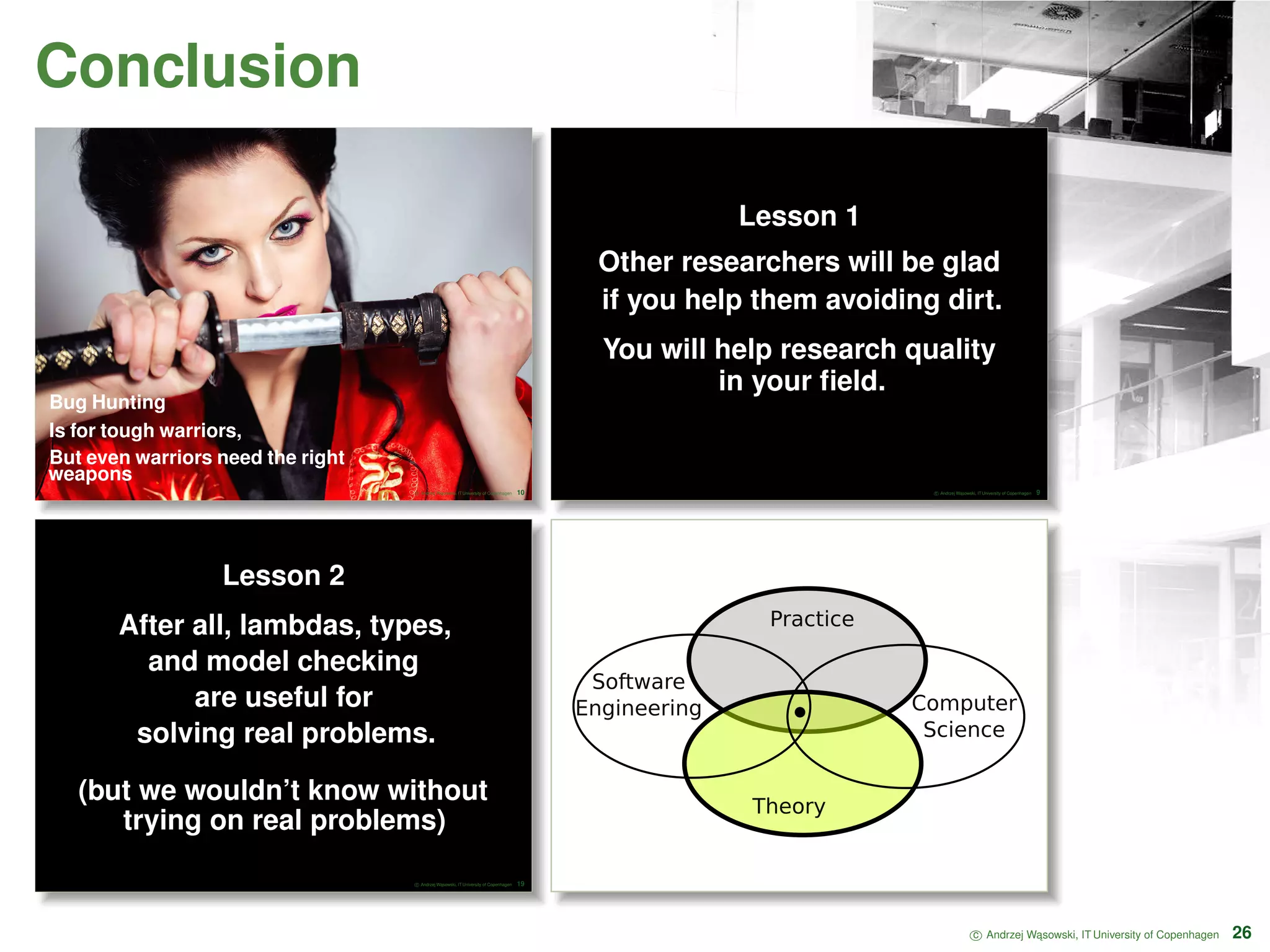 Conclusion Bug Hunting Is for tough warriors, But even warriors need the right weapons c Andrzej W ˛asowski, IT University of Copenhagen 10 Lesson 1 Other researchers will be glad if you help them avoiding dirt. You will help research quality in your ﬁeld. c Andrzej W ˛asowski, IT University of Copenhagen 9 Lesson 2 After all, lambdas, types, and model checking are useful for solving real problems. (but we wouldn’t know without trying on real problems) c Andrzej W ˛asowski, IT University of Copenhagen 19 Computer Science Software Engineering Practice Theory c Andrzej W ˛asowski, IT University of Copenhagen 26 