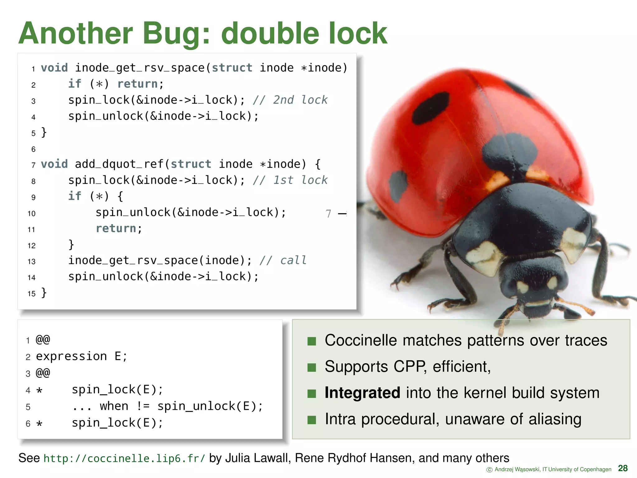 Another Bug: double lock 1 @@ 2 expression E; 3 @@ 4 * spin_lock(E); 5 ... when != spin_unlock(E); 6 * spin_lock(E); Coccinelle matches patterns over traces Supports CPP, efﬁcient, Integrated into the kernel build system Intra procedural, unaware of aliasing c Andrzej W ˛asowski, IT University of Copenhagen 28 See http://coccinelle.lip6.fr/ by Julia Lawall, Rene Rydhof Hansen, and many others 