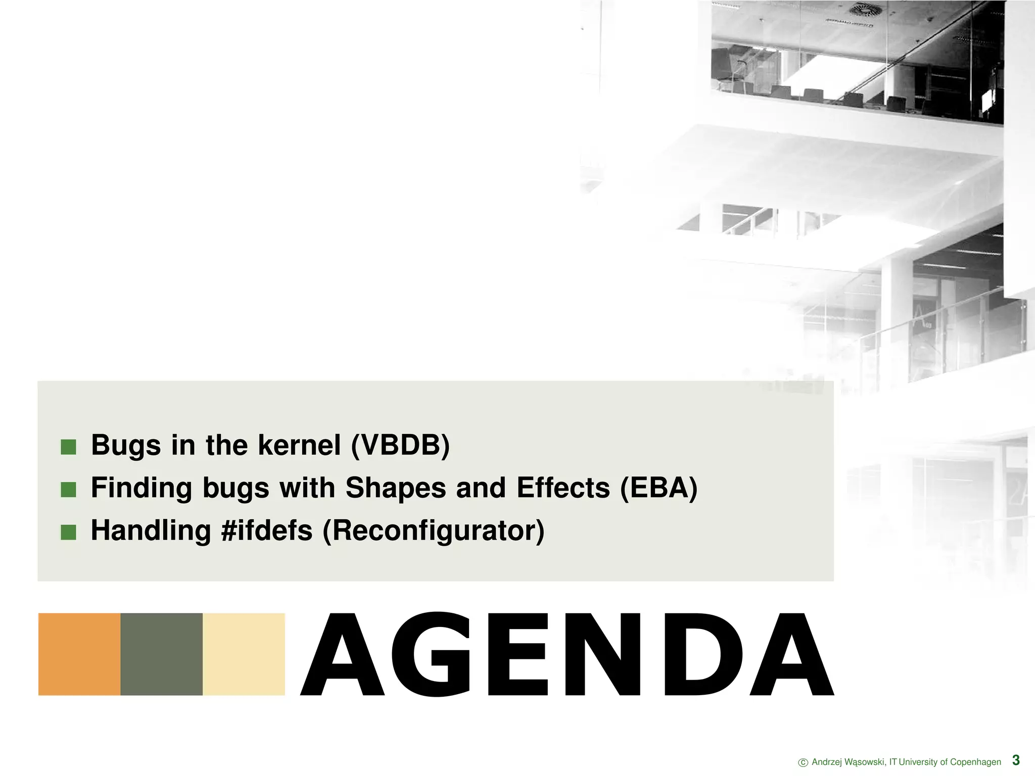 AGENDA Bugs in the kernel (VBDB) Finding bugs with Shapes and Effects (EBA) Handling #ifdefs (Reconﬁgurator) c Andrzej W ˛asowski, IT University of Copenhagen 3 
