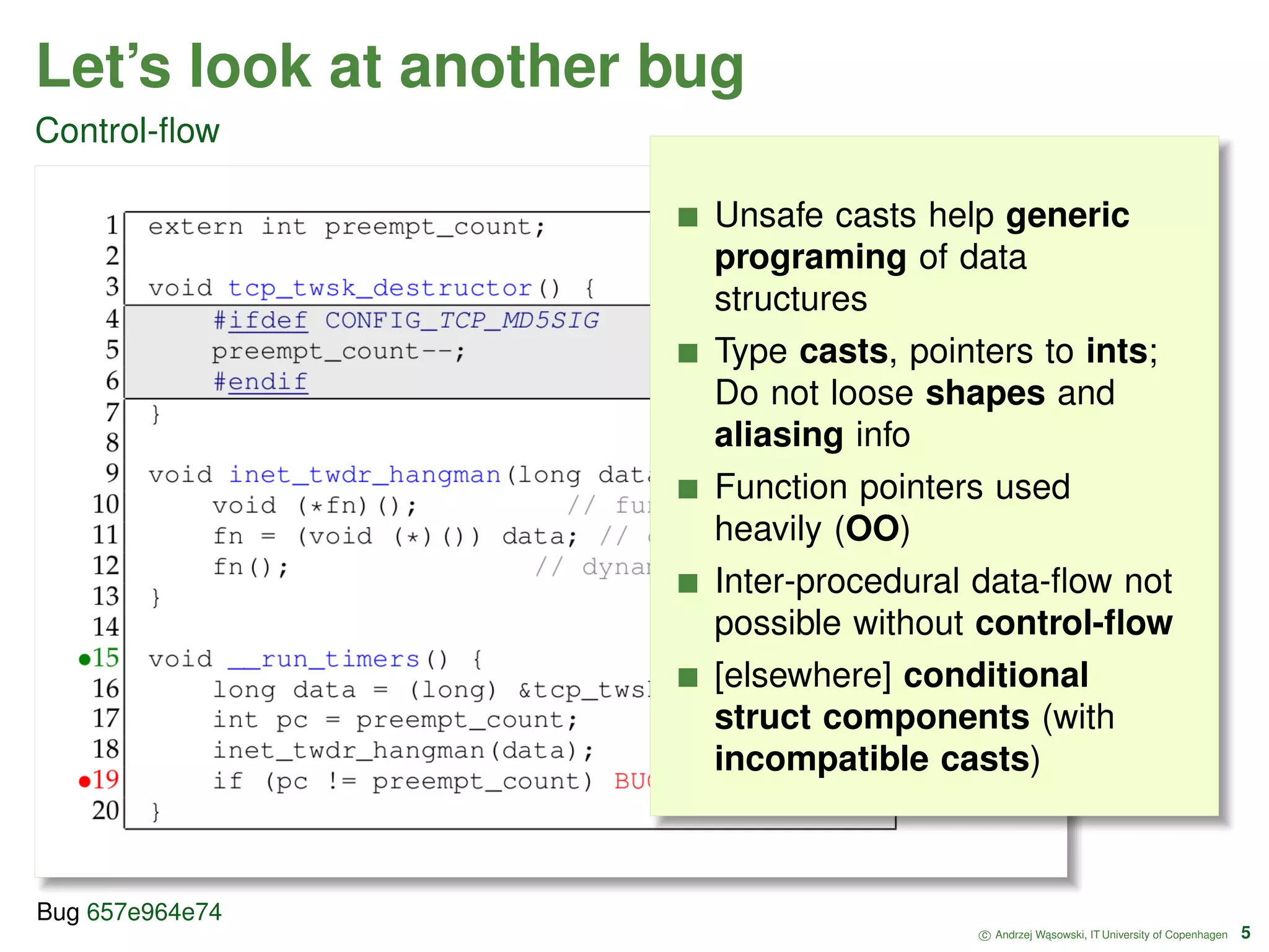 Let’s look at another bug Control-ﬂow Unsafe casts help generic programing of data structures Type casts, pointers to ints; Do not loose shapes and aliasing info Function pointers used heavily (OO) Inter-procedural data-ﬂow not possible without control-ﬂow [elsewhere] conditional struct components (with incompatible casts) c Andrzej W ˛asowski, IT University of Copenhagen 5 Bug 657e964e74 