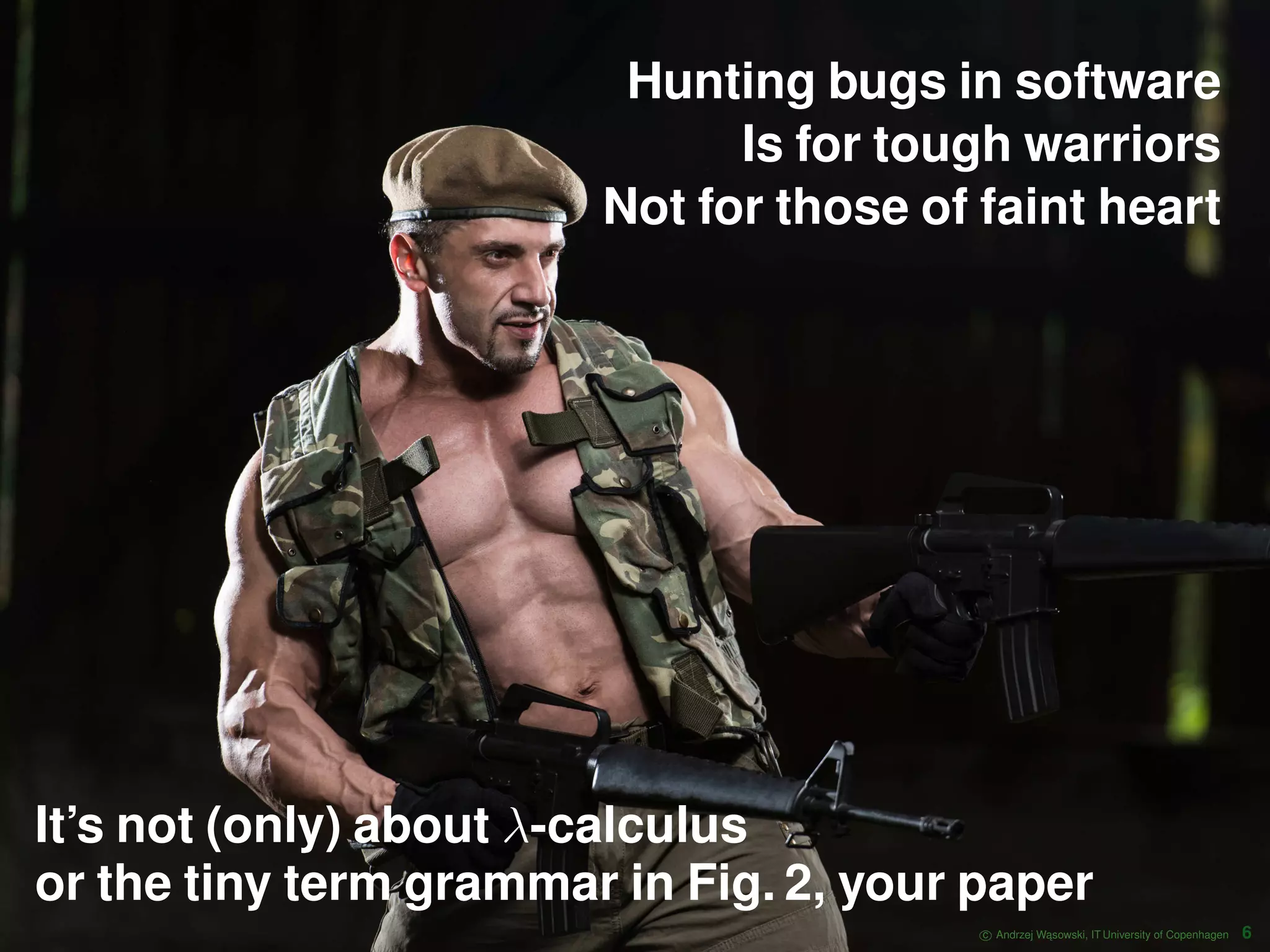 Hunting bugs in software Is for tough warriors Not for those of faint heart It’s not (only) about λ-calculus or the tiny term grammar in Fig. 2, your paper c Andrzej W ˛asowski, IT University of Copenhagen 6 