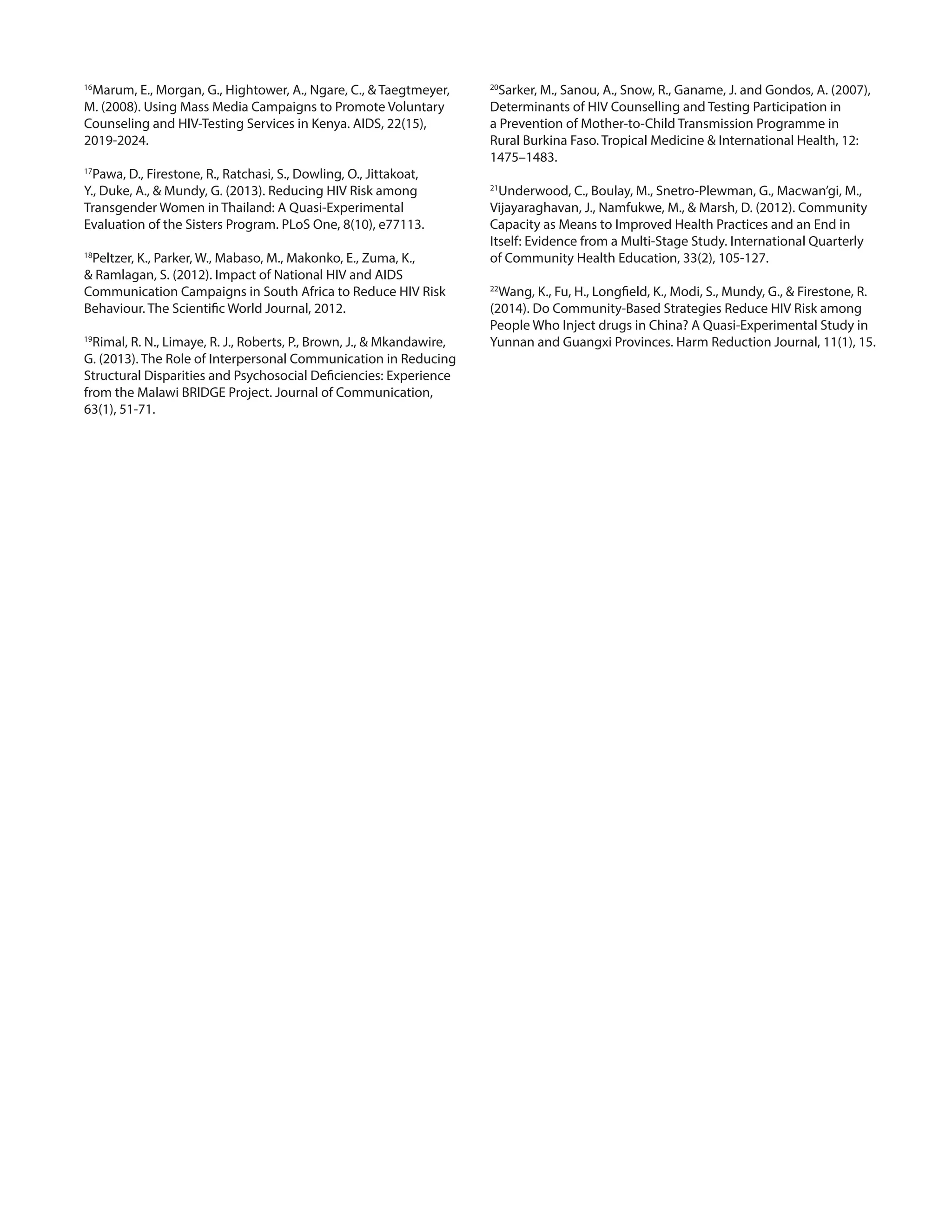 16
Marum, E., Morgan, G., Hightower, A., Ngare, C., & Taegtmeyer,
M. (2008). Using Mass Media Campaigns to Promote Voluntary
Counseling and HIV-Testing Services in Kenya. AIDS, 22(15),
2019-2024.
17
Pawa, D., Firestone, R., Ratchasi, S., Dowling, O., Jittakoat,
Y., Duke, A., & Mundy, G. (2013). Reducing HIV Risk among
Transgender Women in Thailand: A Quasi-Experimental
Evaluation of the Sisters Program. PLoS One, 8(10), e77113.
18
Peltzer, K., Parker, W., Mabaso, M., Makonko, E., Zuma, K.,
& Ramlagan, S. (2012). Impact of National HIV and AIDS
Communication Campaigns in South Africa to Reduce HIV Risk
Behaviour. The Scientific World Journal, 2012.
19
Rimal, R. N., Limaye, R. J., Roberts, P., Brown, J., & Mkandawire,
G. (2013). The Role of Interpersonal Communication in Reducing
Structural Disparities and Psychosocial Deficiencies: Experience
from the Malawi BRIDGE Project. Journal of Communication,
63(1), 51-71.
20
Sarker, M., Sanou, A., Snow, R., Ganame, J. and Gondos, A. (2007),
Determinants of HIV Counselling and Testing Participation in
a Prevention of Mother-to-Child Transmission Programme in
Rural Burkina Faso. Tropical Medicine & International Health, 12:
1475–1483.
21
Underwood, C., Boulay, M., Snetro-Plewman, G., Macwan’gi, M.,
Vijayaraghavan, J., Namfukwe, M., & Marsh, D. (2012). Community
Capacity as Means to Improved Health Practices and an End in
Itself: Evidence from a Multi-Stage Study. International Quarterly
of Community Health Education, 33(2), 105-127.
22
Wang, K., Fu, H., Longfield, K., Modi, S., Mundy, G., & Firestone, R.
(2014). Do Community-Based Strategies Reduce HIV Risk among
People Who Inject drugs in China? A Quasi-Experimental Study in
Yunnan and Guangxi Provinces. Harm Reduction Journal, 11(1), 15.
 
