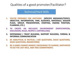 Qualities of a good promoter/Facilitator?
1. YOU’RE PREPARED FOR ANYTHING (SPECIFIC MESSAGES/TOPICS,
OBJECTIVE, INFORMATION, TIME, AUDIENCE, MATERIALS, SESSION
PLACE, GROUP, PRESENTATION, STARTING, ENDING POSITION,
PLANNING, ETC.)
2. TO CREATE AN INCLUSIVE ENVIRONMENT (PARTICIPATION,
DISCUSSION, RULES, RESPECT, CONTROLLING)
3. DEPENDABLE ( TRUST BUILDING, RAPPORT BUILDING, FORMAL &
INFORMAL COMMUNICATION
4. BE ANALYTICAL & TACTICAL ( ASK QUESTIONS, SOLVE QUESTIONS,
RAISE QUESTIONS, BRAINSTORM)
5. BE A GAME CHANGE MAKER ( ENCOURAGE TO CHANGE, MOTIVATED
TO GO THE LAST MILE, AND TAKE COMMITMENT)
Technical/Hard Skills
 