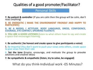 Qualities of a good promoter/Facilitator?
7. Be patient & controller (If you are calm then the group will be calm, don’t
react anything)
8. BE ENERGETIC ( MAKE THE ENVIRONMENT FRIENDLY AND HAPPY TO
PARTICIPATE)
9. BE A MODEL ( ATTITUDE, BODY LANGUAGE, DRESS, CONFIDENCE,
COURAGE, EYE CONTACT, SPEAKING FLUENCY)
3. YOU ARE A GOOD LISTENER (listen to what others have to say and create
a space that encourages listening.
4. Be authentic ( be honest and create space to give participants a voice)
5. Be Impartial (You don’t want to push your views onto others, create space
to give views from their side
6. Set the tone (inspire, encourage, and motivate the group to provoke
solutions and creative ideas)
7. Be sympathetic & empathetic (listen, try to solve, be engaged)
What do you think-Individual work -05 Minutes?
Personal Skills
 