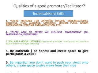 Qualities of a good promoter/Facilitator?
1. YOU’RE PREPARED FOR ANYTHING (SPECIFIC MESSAGES/TOPICS,
OBJECTIVE, TIME, AUDIENCE, MATERIALS, SESSION PLACE, GROUP,
PRESENTATION, STARTING, ENDING POSITION, ETC.)
2. YOU’RE ABLE TO CREATE AN INCLUSIVE ENVIRONMENT (ALL
PARTICIPATION, DISCUSSION)
3. YOU ARE A GOOD LISTENER (listen to what others have to say and create a
space that encourages listening.
4. Be authentic ( be honest and create space to give
participants a voice)
5. Be Impartial (You don’t want to push your views onto
others, create space to give views from their side
Technical/Hard Skills
 