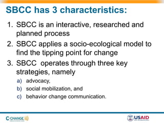 SBCC has 3 characteristics:
1. SBCC is an interactive, researched and
planned process
2. SBCC applies a socio-ecological model to
find the tipping point for change
3. SBCC operates through three key
strategies, namely
a) advocacy,
b) social mobilization, and
c) behavior change communication.
 