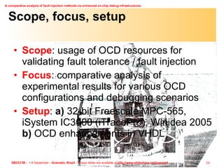Scope, focus, setup Scope : usage of OCD resources for validating fault tolerance / fault injection Focus : comparative analysis of experimental results for various OCD configurations and debugging scenarios Setup :  a)  32-bit Freescale MPC-565, iSystem IC3000 (iTracePro), Winidea 2005  b)  OCD enhancements in VHDL 