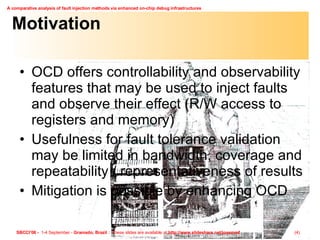 Motivation OCD offers controllability and observability features that may be used to inject faults and observe their effect (R/W access to registers and memory) Usefulness for fault tolerance validation may be limited in bandwidth, coverage and repeatability / representativeness of results Mitigation is possible by enhancing OCD 