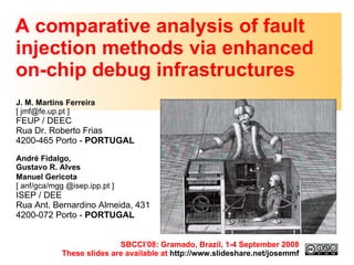 A comparative analysis of fault injection methods via enhanced on-chip debug infrastructures J. M. Martins Ferreira  [ jmf@fe.up.pt ] FEUP / DEEC Rua Dr. Roberto Frias 4200-465 Porto -  PORTUGAL André Fidalgo,  Gustavo R. Alves  Manuel Gericota   [ anf/gca/mgg @isep.ipp.pt ] ISEP / DEE  Rua Ant. Bernardino Almeida, 431 4200-072 Porto -  PORTUGAL   SBCCI’08: Gramado, Brazil, 1-4 September 2008 These slides are available at  http://www.slideshare.net/josemmf 