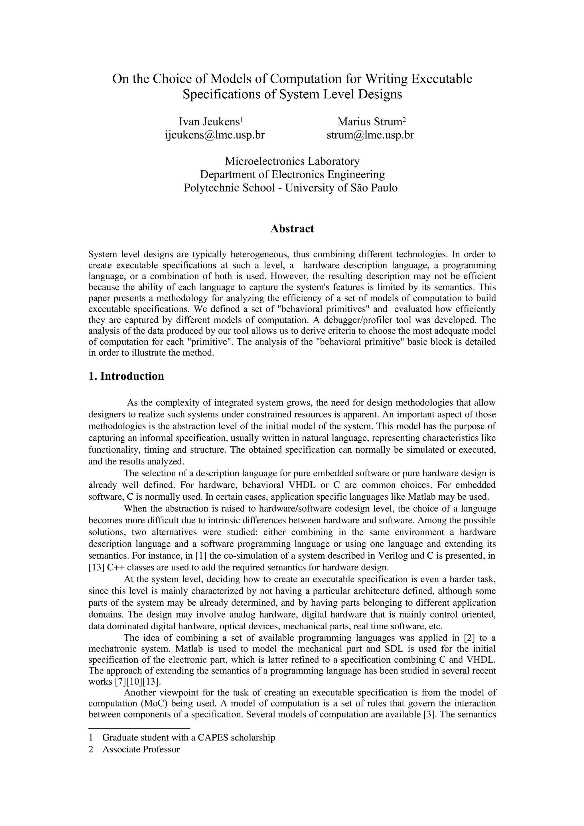 On the Choice of Models of Computation for Writing Executable
Specifications of System Level Designs
Ivan Jeukens1 Marius Strum2
ijeukens@lme.usp.br strum@lme.usp.br
Microelectronics Laboratory
Department of Electronics Engineering
Polytechnic School ­ University of São Paulo 
Abstract
System level designs are typically heterogeneous, thus combining different technologies. In order to
create executable specifications at such a level, a hardware description language, a programming
language, or a combination of both is used. However, the resulting description may not be efficient
because the ability of each language to capture the system's features is limited by its semantics. This
paper presents a methodology for analyzing the efficiency of a set of models of computation to build
executable specifications. We defined a set of "behavioral primitives" and evaluated how efficiently
they are captured by different models of computation. A debugger/profiler tool was developed. The
analysis of the data produced by our tool allows us to derive criteria to choose the most adequate model
of computation for each "primitive". The analysis of the "behavioral primitive" basic block is detailed
in order to illustrate the method.
1. Introduction
As the complexity of integrated system grows, the need for design methodologies that allow
designers to realize such systems under constrained resources is apparent. An important aspect of those
methodologies is the abstraction level of the initial model of the system. This model has the purpose of
capturing an informal specification, usually written in natural language, representing characteristics like
functionality, timing and structure. The obtained specification can normally be simulated or executed,
and the results analyzed.
The selection of a description language for pure embedded software or pure hardware design is
already well defined. For hardware, behavioral VHDL or C are common choices. For embedded
software, C is normally used. In certain cases, application specific languages like Matlab may be used.
When the abstraction is raised to hardware/software codesign level, the choice of a language
becomes more difficult due to intrinsic differences between hardware and software. Among the possible
solutions,   two  alternatives   were   studied:   either   combining   in   the   same   environment   a   hardware
description language and a software programming language or using one language and extending its
semantics. For instance, in [1] the co­simulation of a system described in Verilog and C is presented, in
[13] C++ classes are used to add the required semantics for hardware design.
At the system level, deciding how to create an executable specification is even a harder task,
since this level is mainly characterized by not having a particular architecture defined, although some
parts of the system may be already determined, and by having parts belonging to different application
domains. The design may involve analog hardware, digital hardware that is mainly control oriented,
data dominated digital hardware, optical devices, mechanical parts, real time software, etc.
The idea of combining a set of available programming languages was applied in [2] to a
mechatronic system. Matlab is used to model the mechanical part and SDL is used for the initial
specification of the electronic part, which is latter refined to a specification combining C and VHDL.
The approach of extending the semantics of a programming language has been studied in several recent
works [7][10][13].
Another viewpoint for the task of creating an executable specification is from the model of
computation (MoC) being used. A model of computation is a set of rules that govern the interaction
between components of a specification. Several models of computation are available [3]. The semantics
1 Graduate student with a CAPES scholarship
2 Associate Professor
 