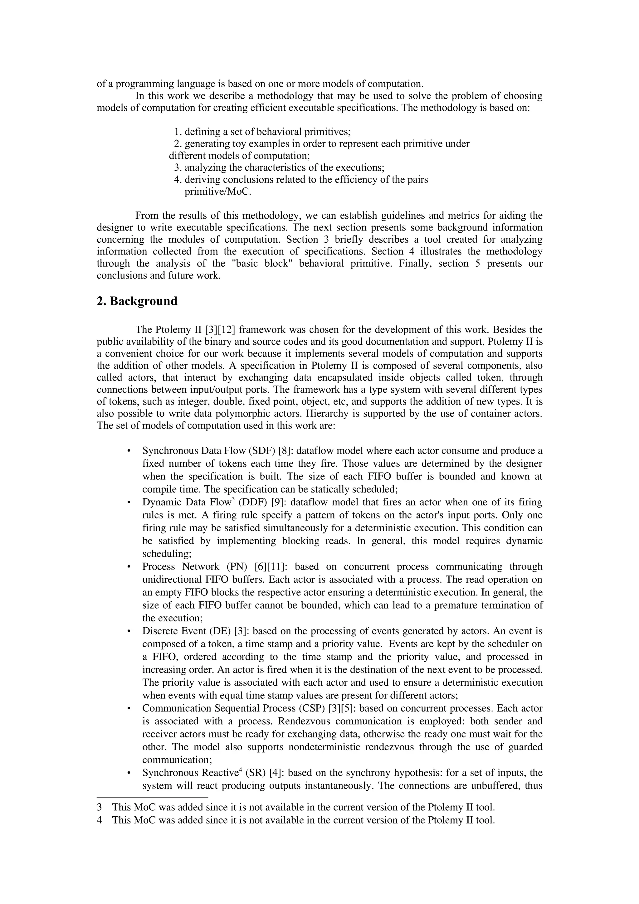 of a programming language is based on one or more models of computation.
In this work we describe a methodology that may be used to solve the problem of choosing
models of computation for creating efficient executable specifications. The methodology is based on:
1. defining a set of behavioral primitives;
2. generating toy examples in order to represent each primitive under
different models of computation;
3. analyzing the characteristics of the executions;
4. deriving conclusions related to the efficiency of the pairs
primitive/MoC.
From the results of this methodology, we can establish guidelines and metrics for aiding the
designer to write executable specifications. The next section presents some background information
concerning the modules of computation. Section 3 briefly describes a tool created for analyzing
information collected from the execution of specifications. Section 4 illustrates the methodology
through the analysis of the "basic block" behavioral primitive. Finally, section 5 presents our
conclusions and future work.
2. Background
The Ptolemy II [3][12] framework was chosen for the development of this work. Besides the
public availability of the binary and source codes and its good documentation and support, Ptolemy II is
a convenient choice for our work because it implements several models of computation and supports
the addition of other models. A specification in Ptolemy II is composed of several components, also
called actors, that interact by exchanging data encapsulated inside objects called token, through
connections between input/output ports. The framework has a type system with several different types
of tokens, such as integer, double, fixed point, object, etc, and supports the addition of new types. It is
also possible to write data polymorphic actors. Hierarchy is supported by the use of container actors.
The set of models of computation used in this work are:
• Synchronous Data Flow (SDF) [8]: dataflow model where each actor consume and produce a
fixed number of tokens each time they fire. Those values are determined by the designer
when the specification is built. The size of each FIFO buffer is bounded and known at
compile time. The specification can be statically scheduled;
• Dynamic Data Flow3
 (DDF) [9]: dataflow model that fires an actor when one of its firing
rules is met. A firing rule specify a pattern of tokens on the actor's input ports. Only one
firing rule may be satisfied simultaneously for a deterministic execution. This condition can
be satisfied  by  implementing  blocking  reads.   In  general,  this  model   requires  dynamic
scheduling;
• Process   Network  (PN)   [6][11]:   based   on   concurrent   process   communicating   through
unidirectional FIFO buffers. Each actor is associated with a process. The read operation on
an empty FIFO blocks the respective actor ensuring a deterministic execution. In general, the
size of each FIFO buffer cannot be bounded, which can lead to a premature termination of
the execution;
• Discrete Event (DE) [3]: based on the processing of events generated by actors. An event is
composed of a token, a time stamp and a priority value.  Events are kept by the scheduler on
a FIFO, ordered according to the time stamp and the priority value, and processed in
increasing order. An actor is fired when it is the destination of the next event to be processed.
The priority value is associated with each actor and used to ensure a deterministic execution
when events with equal time stamp values are present for different actors;
• Communication Sequential Process (CSP) [3][5]: based on concurrent processes. Each actor
is associated with a process. Rendezvous communication is employed: both sender and
receiver actors must be ready for exchanging data, otherwise the ready one must wait for the
other. The model also supports nondeterministic rendezvous through the use of guarded
communication;
• Synchronous Reactive4
 (SR) [4]: based on the synchrony hypothesis: for a set of inputs, the
system will react producing outputs instantaneously. The connections are unbuffered, thus
3 This MoC was added since it is not available in the current version of the Ptolemy II tool.
4 This MoC was added since it is not available in the current version of the Ptolemy II tool.
 