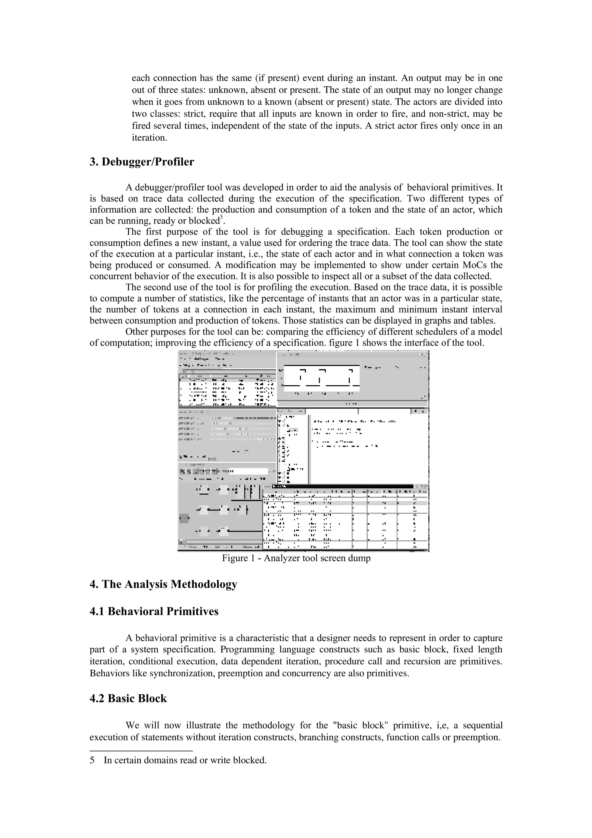 each connection has the same (if present) event during an instant. An output may be in one
out of three states: unknown, absent or present. The state of an output may no longer change
when it goes from unknown to a known (absent or present) state. The actors are divided into
two classes: strict, require that all inputs are known in order to fire, and non­strict, may be
fired several times, independent of the state of the inputs. A strict actor fires only once in an
iteration. 
3. Debugger/Profiler
A debugger/profiler tool was developed in order to aid the analysis of behavioral primitives. It
is based on trace data collected during the execution of the specification. Two different types of
information are collected: the production and consumption of a token and the state of an actor, which
can be running, ready or blocked
5
.
The first purpose of the tool is for debugging a specification. Each token production or
consumption defines a new instant, a value used for ordering the trace data. The tool can show the state
of the execution at a particular instant, i.e., the state of each actor and in what connection a token was
being produced or consumed. A modification may be implemented to show under certain MoCs the
concurrent behavior of the execution. It is also possible to inspect all or a subset of the data collected.
The second use of the tool is for profiling the execution. Based on the trace data, it is possible
to compute a number of statistics, like the percentage of instants that an actor was in a particular state,
the number of tokens at a connection in each instant, the maximum and minimum instant interval
between consumption and production of tokens. Those statistics can be displayed in graphs and tables.
Other purposes for the tool can be: comparing the efficiency of different schedulers of a model
of computation; improving the efficiency of a specification. figure 1 shows the interface of the tool.
Figure 1 - Analyzer tool screen dump
4. The Analysis Methodology
4.1 Behavioral Primitives
A behavioral primitive is a characteristic that a designer needs to represent in order to capture
part of a system specification. Programming language constructs such as basic block, fixed length
iteration, conditional execution, data dependent iteration, procedure call and recursion are primitives.
Behaviors like synchronization, preemption and concurrency are also primitives.
4.2 Basic Block
We will now illustrate the methodology for the "basic block" primitive, i,e, a sequential
execution of statements without iteration constructs, branching constructs, function calls or preemption.
5 In certain domains read or write blocked.
 