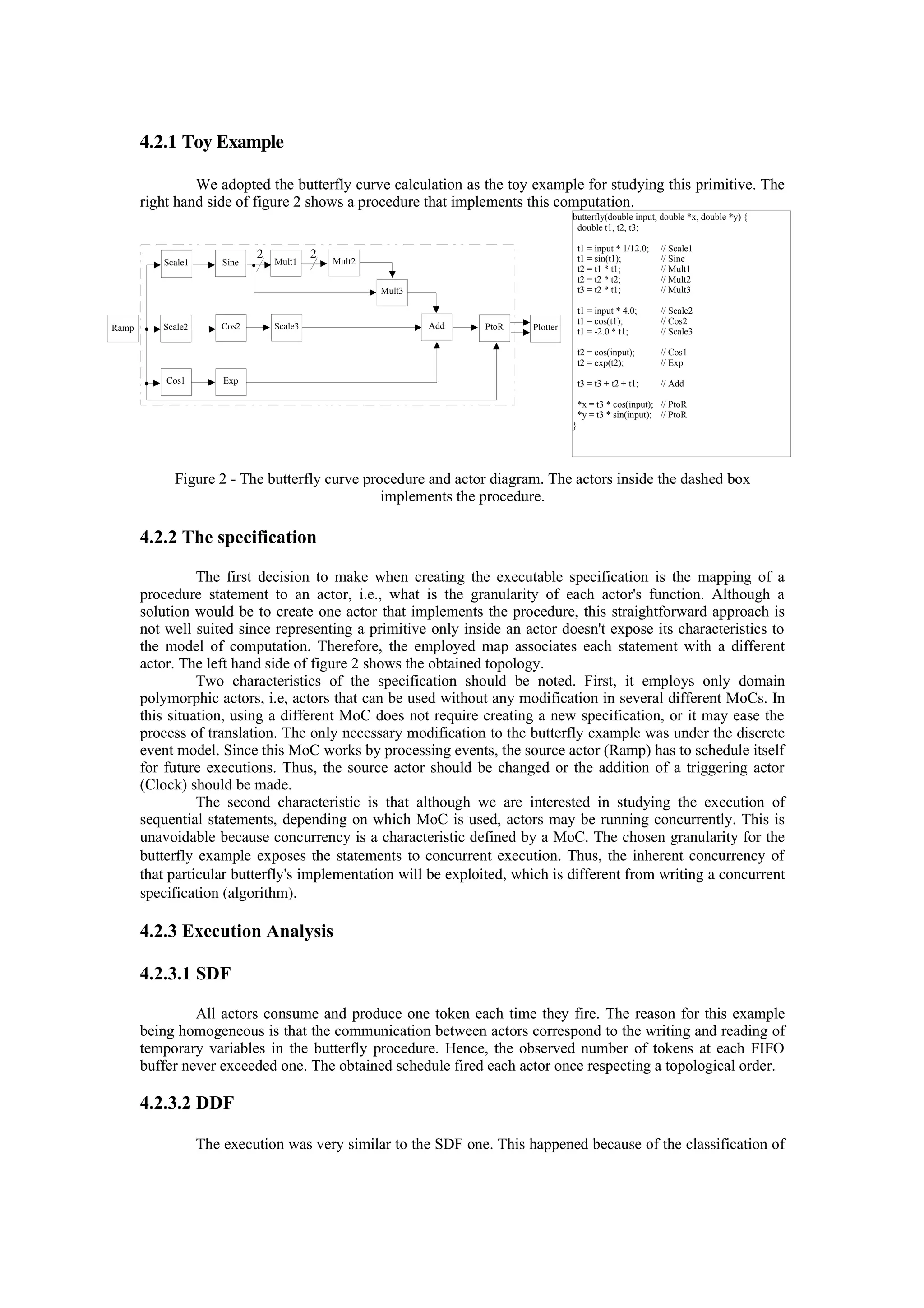 4.2.1 Toy Example
We adopted the butterfly curve calculation as the toy example for studying this primitive. The
right hand side of figure 2 shows a procedure that implements this computation.
Figure 2 - The butterfly curve procedure and actor diagram. The actors inside the dashed box
implements the procedure.
4.2.2 The specification
The first decision to make when creating the executable specification is the mapping of a
procedure statement to an actor, i.e., what is the granularity of each actor's function. Although a
solution would be to create one actor that implements the procedure, this straightforward approach is
not well suited since representing a primitive only inside an actor doesn't expose its characteristics to
the model of computation. Therefore, the employed map associates each statement with a different
actor. The left hand side of figure 2 shows the obtained topology.
Two characteristics of the specification should be noted. First, it employs only domain
polymorphic actors, i.e, actors that can be used without any modification in several different MoCs. In
this situation, using a different MoC does not require creating a new specification, or it may ease the
process of translation. The only necessary modification to the butterfly example was under the discrete
event model. Since this MoC works by processing events, the source actor (Ramp) has to schedule itself
for future executions. Thus, the source actor should be changed or the addition of a triggering actor
(Clock) should be made.
The second characteristic is that although we are interested in studying the execution of
sequential statements, depending on which MoC is used, actors may be running concurrently. This is
unavoidable because concurrency is a characteristic defined by a MoC. The chosen granularity for the
butterfly example exposes the statements to concurrent execution. Thus, the inherent concurrency of
that particular butterfly's implementation will be exploited, which is different from writing a concurrent
specification (algorithm).
4.2.3 Execution Analysis
4.2.3.1 SDF
All actors consume and produce one token each time they fire. The reason for this example
being homogeneous is that the communication between actors correspond to the writing and reading of
temporary variables in the butterfly procedure. Hence, the observed number of tokens at each FIFO
buffer never exceeded one. The obtained schedule fired each actor once respecting a topological order.
4.2.3.2 DDF
The execution was very similar to the SDF one. This happened because of the classification of
butterfly(double input, double *x, double *y) {
double t1, t2, t3;
t1 = input * 1/12.0; // Scale1
t1 = sin(t1); // Sine
t2 = t1 * t1; // Mult1
t2 = t2 * t2; // Mult2
t3 = t2 * t1; // Mult3
t1 = input * 4.0; // Scale2
t1 = cos(t1); // Cos2
t1 = -2.0 * t1; // Scale3
t2 = cos(input); // Cos1
t2 = exp(t2); // Exp
t3 = t3 + t2 + t1; // Add
*x = t3 * cos(input); // PtoR
*y = t3 * sin(input); // PtoR
}
Scale1
Ramp
Sine Mult1 Mult2
Mult3
Scale2
Cos1
Cos2
Exp
Scale3 Add PtoR Plotter
22
 