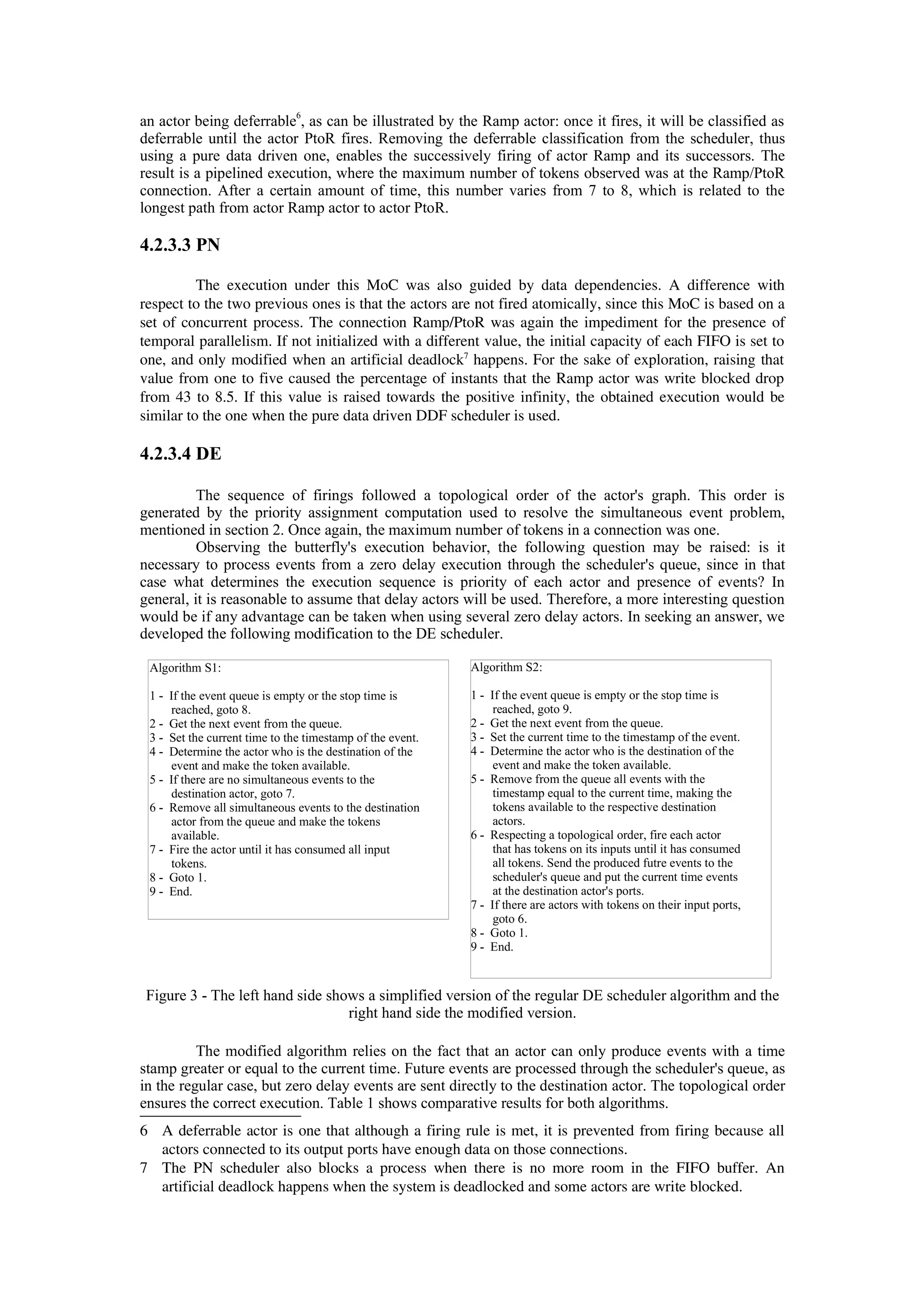 an actor being deferrable
6
, as can be illustrated by the Ramp actor: once it fires, it will be classified as
deferrable until the actor PtoR fires. Removing the deferrable classification from the scheduler, thus
using a pure data driven one, enables the successively firing of actor Ramp and its successors. The
result is a pipelined execution, where the maximum number of tokens observed was at the Ramp/PtoR
connection. After a certain amount of time, this number varies from 7 to 8, which is related to the
longest path from actor Ramp actor to actor PtoR.
4.2.3.3 PN
The execution under this MoC was also guided by data dependencies. A difference with
respect to the two previous ones is that the actors are not fired atomically, since this MoC is based on a
set of concurrent process. The connection Ramp/PtoR was again the impediment for the presence of
temporal parallelism. If not initialized with a different value, the initial capacity of each FIFO is set to
one, and only modified when an artificial deadlock7
 happens. For the sake of exploration, raising that
value from one to five caused the percentage of instants that the Ramp actor was write blocked drop
from 43 to 8.5. If this value is raised towards the positive infinity, the obtained execution would be
similar to the one when the pure data driven DDF scheduler is used.
4.2.3.4 DE
The sequence of firings followed a topological order of the actor's graph. This order is
generated by the priority assignment computation used to resolve the simultaneous event problem,
mentioned in section 2. Once again, the maximum number of tokens in a connection was one.
Observing the butterfly's execution behavior, the following question may be raised: is it
necessary to process events from a zero delay execution through the scheduler's queue, since in that
case what determines the execution sequence is priority of each actor and presence of events? In
general, it is reasonable to assume that delay actors will be used. Therefore, a more interesting question
would be if any advantage can be taken when using several zero delay actors. In seeking an answer, we
developed the following modification to the DE scheduler.
Figure 3 - The left hand side shows a simplified version of the regular DE scheduler algorithm and the
right hand side the modified version.
The modified algorithm relies on the fact that an actor can only produce events with a time
stamp greater or equal to the current time. Future events are processed through the scheduler's queue, as
in the regular case, but zero delay events are sent directly to the destination actor. The topological order
ensures the correct execution. Table 1 shows comparative results for both algorithms.
6 A deferrable actor is one that although a firing rule is met, it is prevented from firing because all
actors connected to its output ports have enough data on those connections.
7 The PN scheduler also blocks a process when there is no more room in the FIFO buffer. An
artificial deadlock happens when the system is deadlocked and some actors are write blocked.
Algorithm S1:
1 - If the event queue is empty or the stop time is
reached, goto 8.
2 - Get the next event from the queue.
3 - Set the current time to the timestamp of the event.
4 - Determine the actor who is the destination of the
event and make the token available.
5 - If there are no simultaneous events to the
destination actor, goto 7.
6 - Remove all simultaneous events to the destination
actor from the queue and make the tokens
available.
7 - Fire the actor until it has consumed all input
tokens.
8 - Goto 1.
9 - End.
Algorithm S2:
1 - If the event queue is empty or the stop time is
reached, goto 9.
2 - Get the next event from the queue.
3 - Set the current time to the timestamp of the event.
4 - Determine the actor who is the destination of the
event and make the token available.
5 - Remove from the queue all events with the
timestamp equal to the current time, making the
tokens available to the respective destination
actors.
6 - Respecting a topological order, fire each actor
that has tokens on its inputs until it has consumed
all tokens. Send the produced futre events to the
scheduler's queue and put the current time events
at the destination actor's ports.
7 - If there are actors with tokens on their input ports,
goto 6.
8 - Goto 1.
9 - End.
 