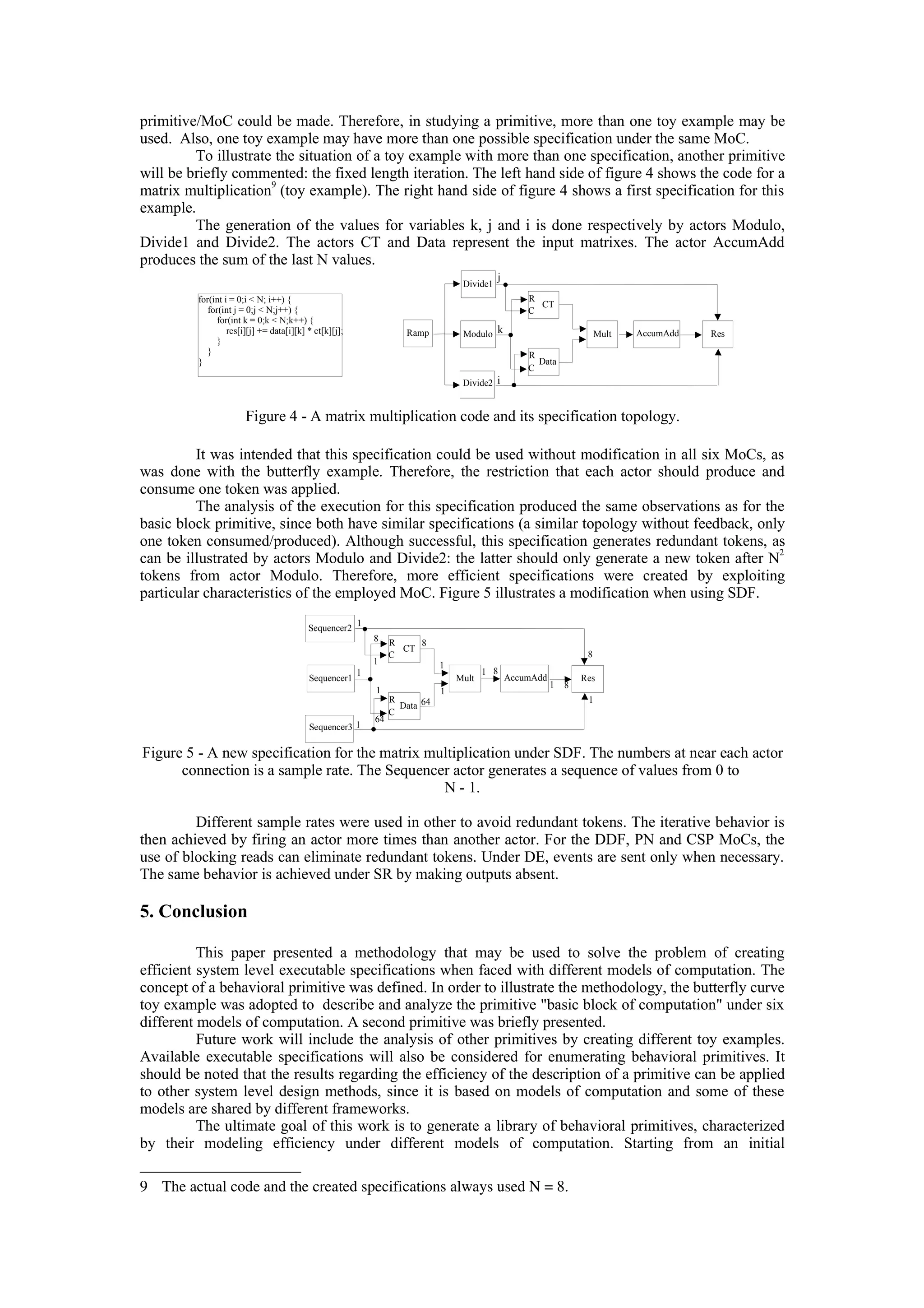 primitive/MoC could be made. Therefore, in studying a primitive, more than one toy example may be
used. Also, one toy example may have more than one possible specification under the same MoC.
To illustrate the situation of a toy example with more than one specification, another primitive
will be briefly commented: the fixed length iteration. The left hand side of figure 4 shows the code for a
matrix multiplication
9
(toy example). The right hand side of figure 4 shows a first specification for this
example.
The generation of the values for variables k, j and i is done respectively by actors Modulo,
Divide1 and Divide2. The actors CT and Data represent the input matrixes. The actor AccumAdd
produces the sum of the last N values.
Figure 4 - A matrix multiplication code and its specification topology.
It was intended that this specification could be used without modification in all six MoCs, as
was done with the butterfly example. Therefore, the restriction that each actor should produce and
consume one token was applied.
The analysis of the execution for this specification produced the same observations as for the
basic block primitive, since both have similar specifications (a similar topology without feedback, only
one token consumed/produced). Although successful, this specification generates redundant tokens, as
can be illustrated by actors Modulo and Divide2: the latter should only generate a new token after N
2
tokens from actor Modulo. Therefore, more efficient specifications were created by exploiting
particular characteristics of the employed MoC. Figure 5 illustrates a modification when using SDF.
Figure 5 - A new specification for the matrix multiplication under SDF. The numbers at near each actor
connection is a sample rate. The Sequencer actor generates a sequence of values from 0 to
N - 1.
Different sample rates were used in other to avoid redundant tokens. The iterative behavior is
then achieved by firing an actor more times than another actor. For the DDF, PN and CSP MoCs, the
use of blocking reads can eliminate redundant tokens. Under DE, events are sent only when necessary.
The same behavior is achieved under SR by making outputs absent.
5. Conclusion
This paper presented a methodology that may be used to solve the problem of creating
efficient system level executable specifications when faced with different models of computation. The
concept of a behavioral primitive was defined. In order to illustrate the methodology, the butterfly curve
toy example was adopted to describe and analyze the primitive "basic block of computation" under six
different models of computation. A second primitive was briefly presented.
Future work will include the analysis of other primitives by creating different toy examples.
Available executable specifications will also be considered for enumerating behavioral primitives. It
should be noted that the results regarding the efficiency of the description of a primitive can be applied
to other system level design methods, since it is based on models of computation and some of these
models are shared by different frameworks.
The ultimate goal of this work is to generate a library of behavioral primitives, characterized
by their modeling efficiency under different models of computation. Starting from an initial
9 The actual code and the created specifications always used N = 8.
Sequencer1
Sequencer2
Sequencer3
CT
Data
Mult AccumAdd Res
R
R
C
C
1
1
1
1
8
1
64
1
1
8
64
1 8
1
1
8
8
for(int i = 0;i < N; i++) {
for(int j = 0;j < N;j++) {
for(int k = 0;k < N;k++) {
res[i][j] += data[i][k] * ct[k][j];
}
}
}
Ramp Modulo
Divide1
Divide2
CT
Data
Mult AccumAdd Res
R
R
C
C
i
j
k
 