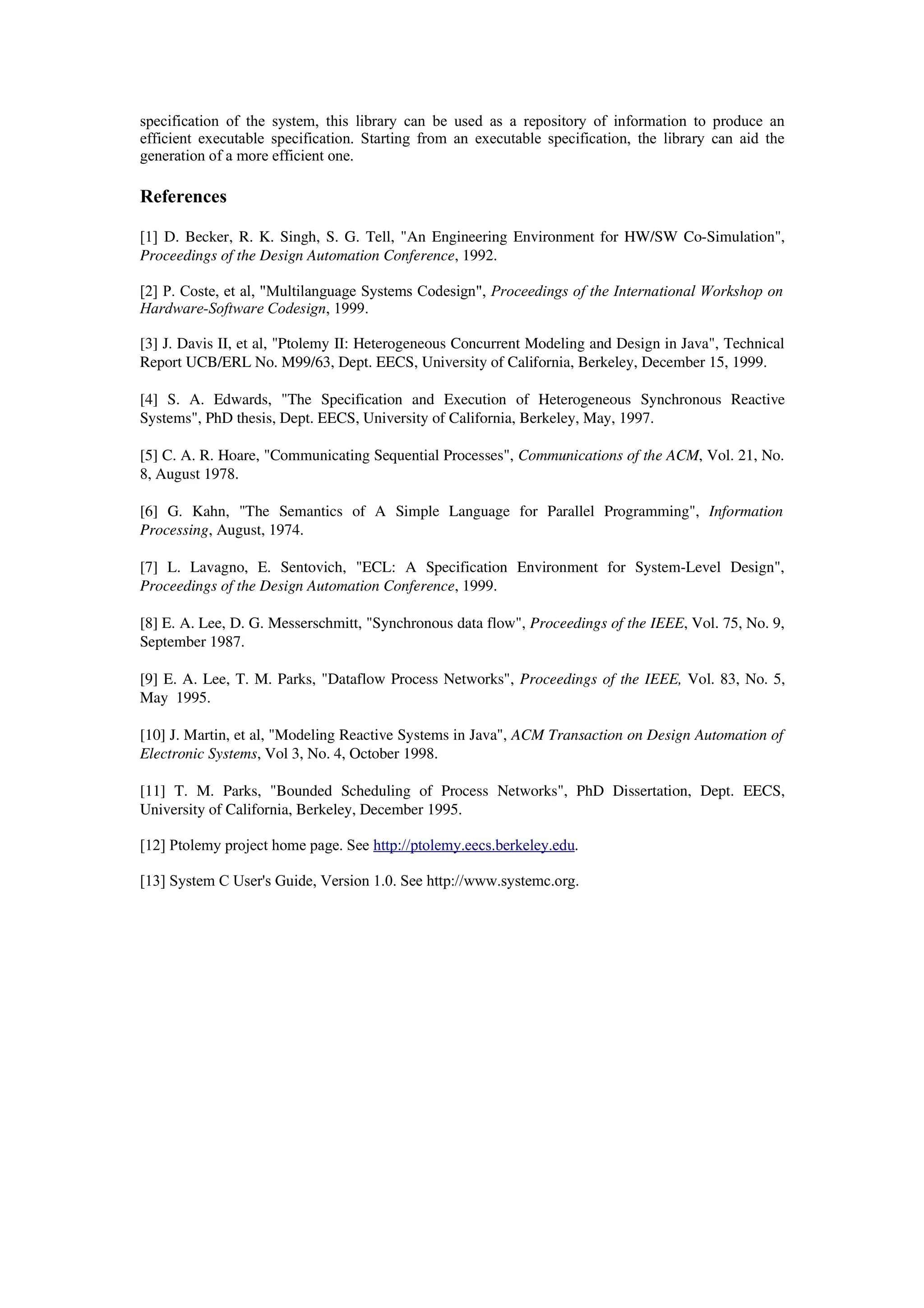 specification of the system, this library can be used as a repository of information to produce an
efficient executable specification. Starting from an executable specification, the library can aid the
generation of a more efficient one.
References
[1] D. Becker, R. K. Singh, S. G. Tell, "An Engineering Environment for HW/SW Co­Simulation",
Proceedings of the Design Automation Conference, 1992.
[2] P. Coste, et al, "Multilanguage Systems Codesign", Proceedings of the International Workshop on
Hardware-Software Codesign, 1999.
[3] J. Davis II, et al, "Ptolemy II: Heterogeneous Concurrent Modeling and Design in Java", Technical
Report UCB/ERL No. M99/63, Dept. EECS, University of California, Berkeley, December 15, 1999.
[4]   S.   A.   Edwards,   "The   Specification   and   Execution   of   Heterogeneous   Synchronous   Reactive
Systems", PhD thesis, Dept. EECS, University of California, Berkeley, May, 1997.
[5] C. A. R. Hoare, "Communicating Sequential Processes", Communications of the ACM, Vol. 21, No.
8, August 1978.
[6]   G.   Kahn,   "The   Semantics   of   A   Simple   Language   for   Parallel   Programming",  Information
Processing, August, 1974.
[7]   L.   Lavagno,   E.   Sentovich,   "ECL:   A   Specification   Environment   for   System­Level   Design",
Proceedings of the Design Automation Conference, 1999.
[8] E. A. Lee, D. G. Messerschmitt, "Synchronous data flow", Proceedings of the IEEE, Vol. 75, No. 9,
September 1987.
[9] E. A. Lee, T. M. Parks, "Dataflow Process Networks", Proceedings of the IEEE, Vol. 83, No. 5,
May  1995.
[10] J. Martin, et al, "Modeling Reactive Systems in Java", ACM Transaction on Design Automation of
Electronic Systems, Vol 3, No. 4, October 1998.
[11]  T.   M.   Parks,  "Bounded   Scheduling  of   Process   Networks",  PhD  Dissertation,   Dept.   EECS,
University of California, Berkeley, December 1995.
[12] Ptolemy project home page. See http://ptolemy.eecs.berkeley.edu.
[13] System C User's Guide, Version 1.0. See http://www.systemc.org.
 
