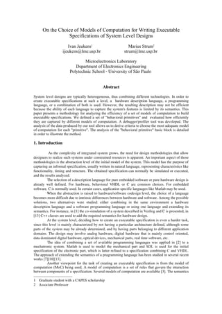 On the Choice of Models of Computation for Writing Executable
Specifications of System Level Designs
Ivan Jeukens1 Marius Strum2
ijeukens@lme.usp.br strum@lme.usp.br
Microelectronics Laboratory
Department of Electronics Engineering
Polytechnic School ­ University of São Paulo 
Abstract
System level designs are typically heterogeneous, thus combining different technologies. In order to
create executable specifications at such a level, a hardware description language, a programming
language, or a combination of both is used. However, the resulting description may not be efficient
because the ability of each language to capture the system's features is limited by its semantics. This
paper presents a methodology for analyzing the efficiency of a set of models of computation to build
executable specifications. We defined a set of "behavioral primitives" and evaluated how efficiently
they are captured by different models of computation. A debugger/profiler tool was developed. The
analysis of the data produced by our tool allows us to derive criteria to choose the most adequate model
of computation for each "primitive". The analysis of the "behavioral primitive" basic block is detailed
in order to illustrate the method.
1. Introduction
As the complexity of integrated system grows, the need for design methodologies that allow
designers to realize such systems under constrained resources is apparent. An important aspect of those
methodologies is the abstraction level of the initial model of the system. This model has the purpose of
capturing an informal specification, usually written in natural language, representing characteristics like
functionality, timing and structure. The obtained specification can normally be simulated or executed,
and the results analyzed.
The selection of a description language for pure embedded software or pure hardware design is
already well defined. For hardware, behavioral VHDL or C are common choices. For embedded
software, C is normally used. In certain cases, application specific languages like Matlab may be used.
When the abstraction is raised to hardware/software codesign level, the choice of a language
becomes more difficult due to intrinsic differences between hardware and software. Among the possible
solutions,   two  alternatives   were   studied:   either   combining   in   the   same   environment   a   hardware
description language and a software programming language or using one language and extending its
semantics. For instance, in [1] the co­simulation of a system described in Verilog and C is presented, in
[13] C++ classes are used to add the required semantics for hardware design.
At the system level, deciding how to create an executable specification is even a harder task,
since this level is mainly characterized by not having a particular architecture defined, although some
parts of the system may be already determined, and by having parts belonging to different application
domains. The design may involve analog hardware, digital hardware that is mainly control oriented,
data dominated digital hardware, optical devices, mechanical parts, real time software, etc.
The idea of combining a set of available programming languages was applied in [2] to a
mechatronic system. Matlab is used to model the mechanical part and SDL is used for the initial
specification of the electronic part, which is latter refined to a specification combining C and VHDL.
The approach of extending the semantics of a programming language has been studied in several recent
works [7][10][13].
Another viewpoint for the task of creating an executable specification is from the model of
computation (MoC) being used. A model of computation is a set of rules that govern the interaction
between components of a specification. Several models of computation are available [3]. The semantics
1 Graduate student with a CAPES scholarship
2 Associate Professor
 