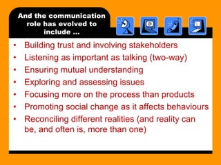 And the communication
role has evolved to
include …

•
•
•
•
•
•
•

Building trust and involving stakeholders
Listening as important as talking (two-way)
Ensuring mutual understanding
Exploring and assessing issues
Focusing more on the process than products
Promoting social change as it affects behaviours
Reconciling different realities (and reality can
be, and often is, more than one)

 