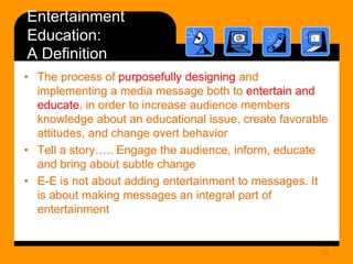 Entertainment
Education:
A Definition
• The process of purposefully designing and
implementing a media message both to entertain and
educate, in order to increase audience members
knowledge about an educational issue, create favorable
attitudes, and change overt behavior
• Tell a story….. Engage the audience, inform, educate
and bring about subtle change
• E-E is not about adding entertainment to messages. It
is about making messages an integral part of
entertainment

22

 