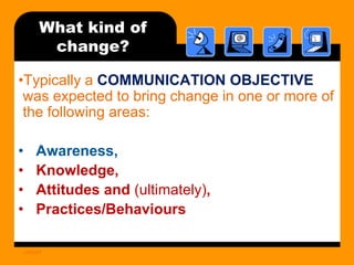 What kind of
change?
•Typically a COMMUNICATION OBJECTIVE
was expected to bring change in one or more of
the following areas:

•
•
•
•

Awareness,
Knowledge,
Attitudes and (ultimately),
Practices/Behaviours
UNICEF

 