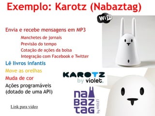 Envia e recebe mensagens em MP3 
Manchetes de jornais 
Previsão do tempo 
Cotação de ações da bolsa 
Integração com Facebook e Twitter 
Lê livros infantis 
Move as orelhas 
Muda de cor 
Ações programáveis (dotado de uma API) 
Exemplo: Karotz (Nabaztag) 
Link para video  