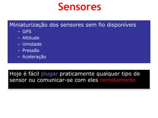 Miniaturização dos sensores sem fio disponíveis 
–GPS 
–Altitude 
–Umidade 
–Pressão 
–Aceleração 
Hoje é fácil plugar praticamente qualquer tipo de sensor ou comunicar-se com eles remotamente 
Sensores  