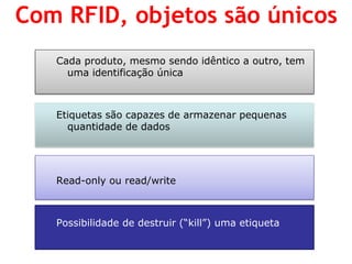 Cada produto, mesmo sendo idêntico a outro, tem uma identificação única 
Etiquetas são capazes de armazenar pequenas quantidade de dados 
Read-only ou read/write 
Possibilidade de destruir (“kill”) uma etiqueta 
Com RFID, objetos são únicos  