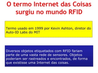 Termo usado em 1999 por Kevin Ashton, diretor do Auto-ID Labs do MIT 
Diversos objetos etiquetados com RFID fariam parte de uma vasta rede de sensores. Objetos poderiam ser rastreados e encontrados, de forma que existisse uma Internet das coisas. 
O termo Internet das Coisas surgiu no mundo RFID  