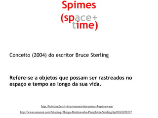 Conceito (2004) do escritor Bruce Sterling 
Refere-se a objetos que possam ser rastreados no espaço e tempo ao longo da sua vida. 
Spimes 
(space+ 
time) 
http://boletim.de/silvio/a-internet-das-coisas-3-spimeware/ 
http://www.amazon.com/Shaping-Things-Mediaworks-Pamphlets-Sterling/dp/0262693267  