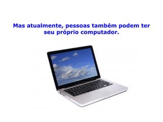 Mas atualmente, pessoas também podem ter seu próprio computador. 
 