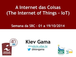 Kiev Gama 
kiev@cin.ufpe.br 
@kievgama 
A Internet das Coisas (The Internet of Things – IoT) 
Semana da SBC – 01 a 19/10/2014 