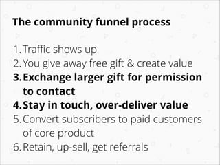 The community funnel process
1. Traﬃc shows up
2. You give away free gift & create value
3.Exchange larger gift for permission
to contact
4.Stay in touch, over-deliver value
5. Convert subscribers to paid customers
of core product
6. Retain, up-sell, get referrals

 