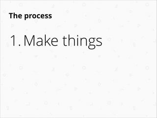 The process

1. Make things

 