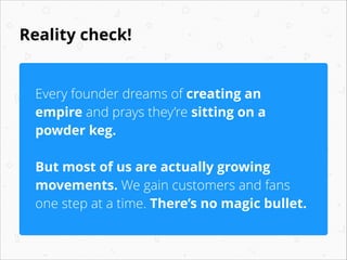 Reality check!
Every founder dreams of creating an
empire and prays they’re sitting on a
powder keg.
!

But most of us are actually growing
movements. We gain customers and fans
one step at a time. There’s no magic bullet.

 