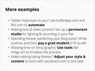 More examples
•
•
•
•
•

Twitter important to you? Use buﬀerapp.com and
ifttt.com to automate
Making lots of video content? Set up a permanent
studio for lighting & recording in your ﬂat
Spending forever perfecting your blog posts? Write
outlines and then pay a grad student £10 to edit
Wasting time on fancy graphs? Use tools like
infogr.am to trivialize the process
Video editing taking forever? Adjust your style &
content to work with socialcam.com in one take

 