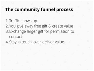 The community funnel process
1. Traﬃc shows up
2. You give away free gift & create value
3. Exchange larger gift for permi...