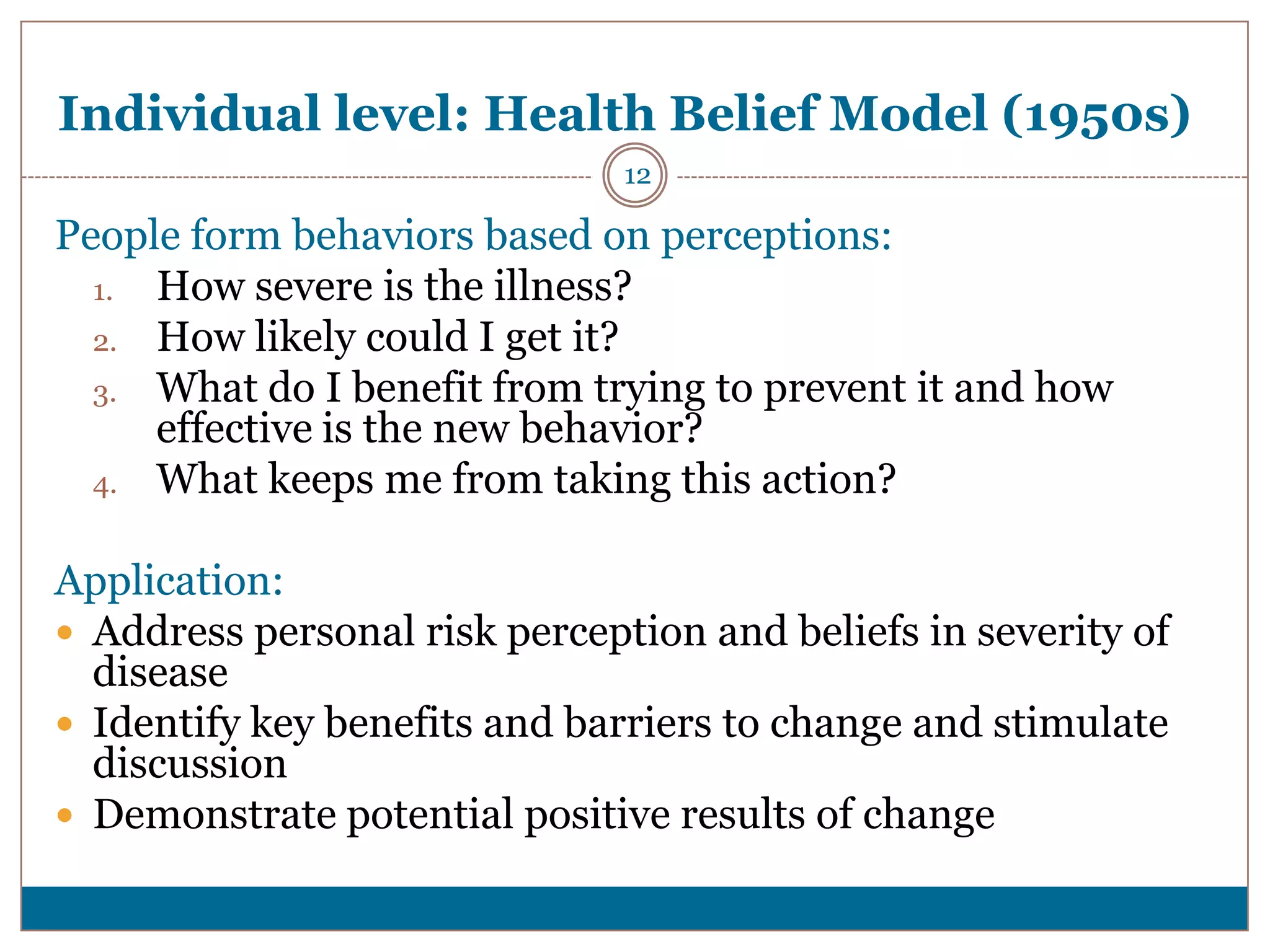 Individual level: Health Belief Model (1950s)
                               12

People form behaviors based on perceptions:
  1. How severe is the illness?
  2. How likely could I get it?
  3. What do I benefit from trying to prevent it and how
     effective is the new behavior?
  4. What keeps me from taking this action?


Application:
 Address personal risk perception and beliefs in severity of
  disease
 Identify key benefits and barriers to change and stimulate
  discussion
 Demonstrate potential positive results of change
 
