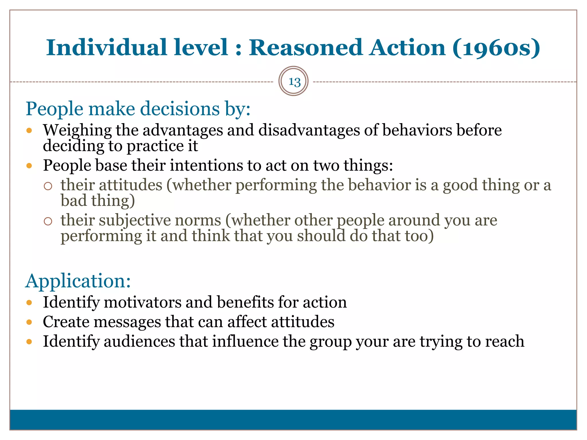 Individual level : Reasoned Action (1960s)
                                    13

People make decisions by:
 Weighing the advantages and disadvantages of behaviors before
  deciding to practice it
 People base their intentions to act on two things:
   their attitudes (whether performing the behavior is a good thing or a
    bad thing)
   their subjective norms (whether other people around you are
    performing it and think that you should do that too)

Application:
 Identify motivators and benefits for action
 Create messages that can affect attitudes
 Identify audiences that influence the group your are trying to reach
 