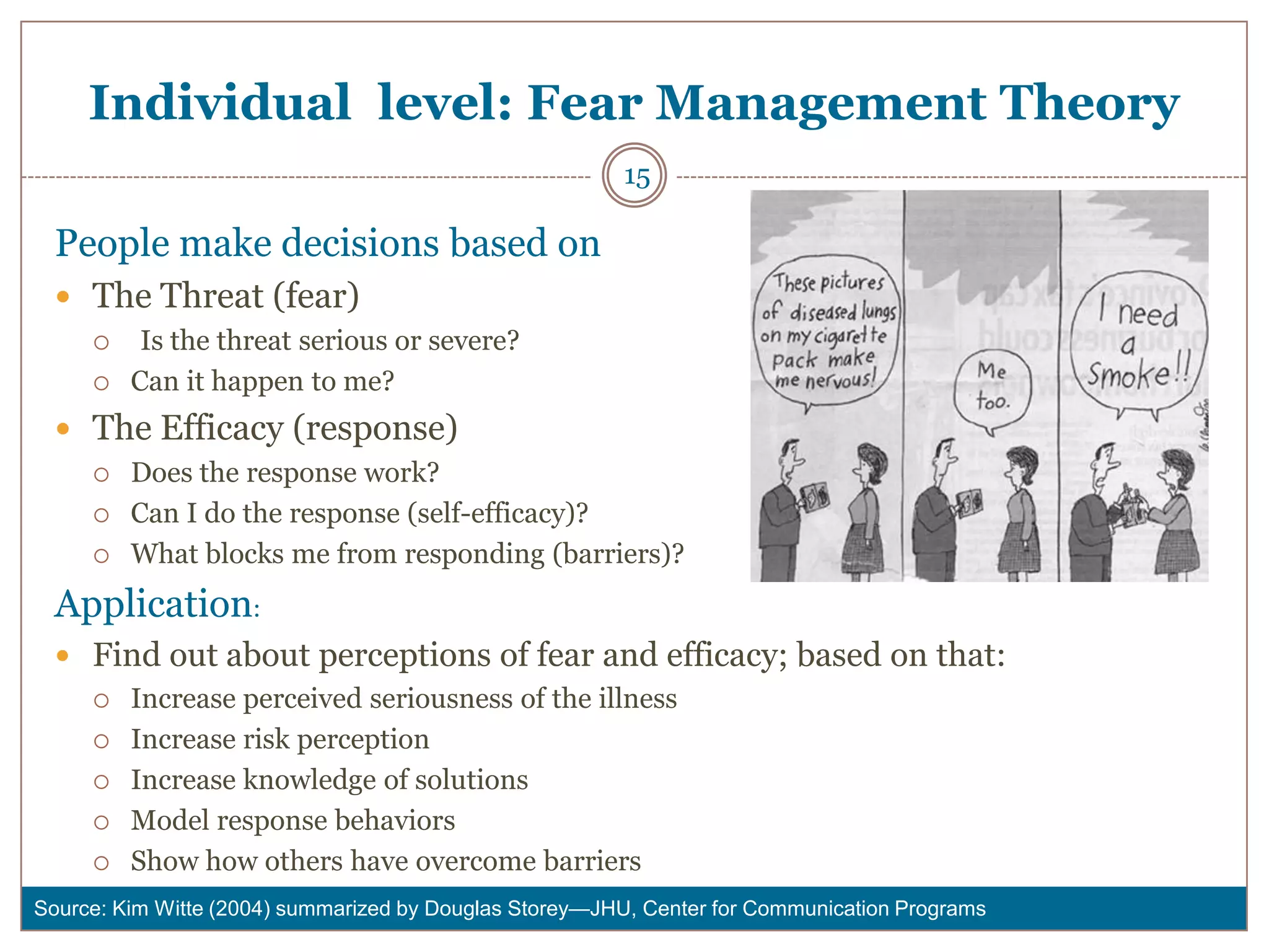 Individual level: Fear Management Theory
                                                        15

  People make decisions based on
   The Threat (fear)
         Is the threat serious or severe?
        Can it happen to me?
   The Efficacy (response)
        Does the response work?
        Can I do the response (self-efficacy)?
        What blocks me from responding (barriers)?
  Application:
   Find out about perceptions of fear and efficacy; based on that:
     Increase perceived seriousness of the illness

     Increase risk perception

     Increase knowledge of solutions

     Model response behaviors

     Show how others have overcome barriers

Source: Kim Witte (2004) summarized by Douglas Storey—JHU, Center for Communication Programs
 