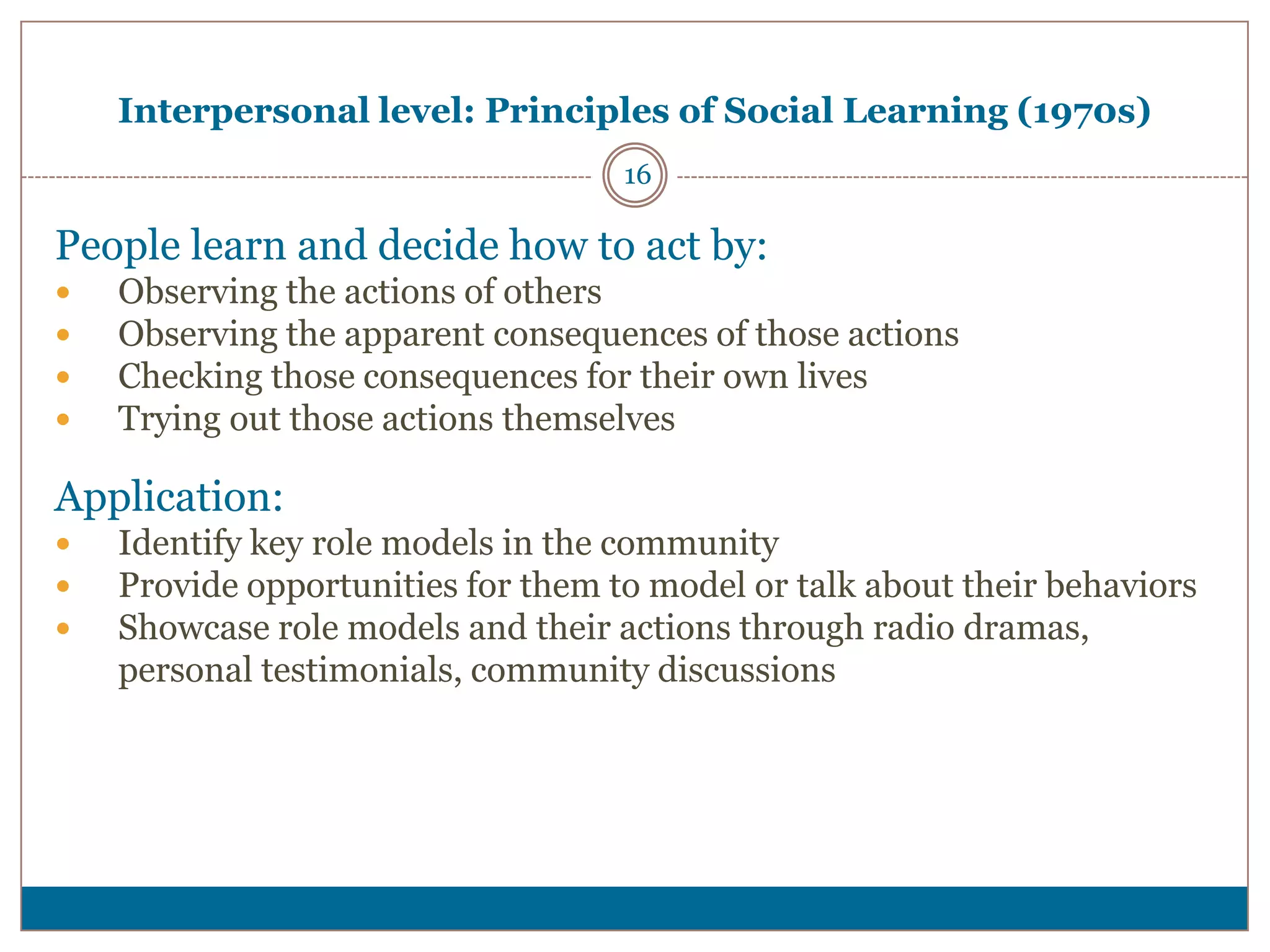 Interpersonal level: Principles of Social Learning (1970s)
                                    16

People learn and decide how to act by:
   Observing the actions of others
   Observing the apparent consequences of those actions
   Checking those consequences for their own lives
   Trying out those actions themselves

Application:
   Identify key role models in the community
   Provide opportunities for them to model or talk about their behaviors
   Showcase role models and their actions through radio dramas,
    personal testimonials, community discussions
 