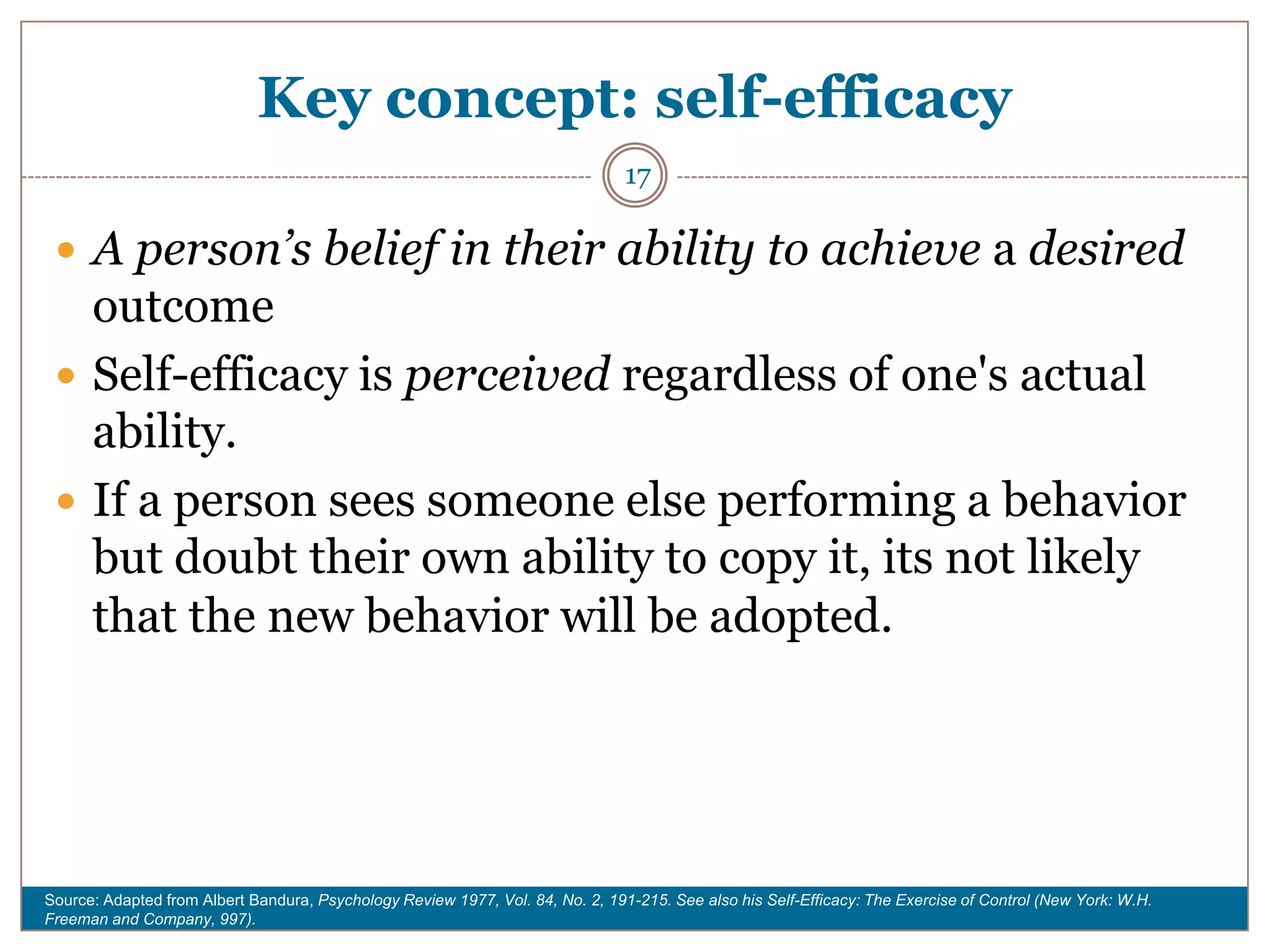 Key concept: self-efficacy
                                                                                17

  A person’s belief in their ability to achieve a desired
   outcome
  Self-efficacy is perceived regardless of one's actual
   ability.
  If a person sees someone else performing a behavior
   but doubt their own ability to copy it, its not likely
   that the new behavior will be adopted.




Source: Adapted from Albert Bandura, Psychology Review 1977, Vol. 84, No. 2, 191-215. See also his Self-Efficacy: The Exercise of Control (New York: W.H.
Freeman and Company, 997).
 