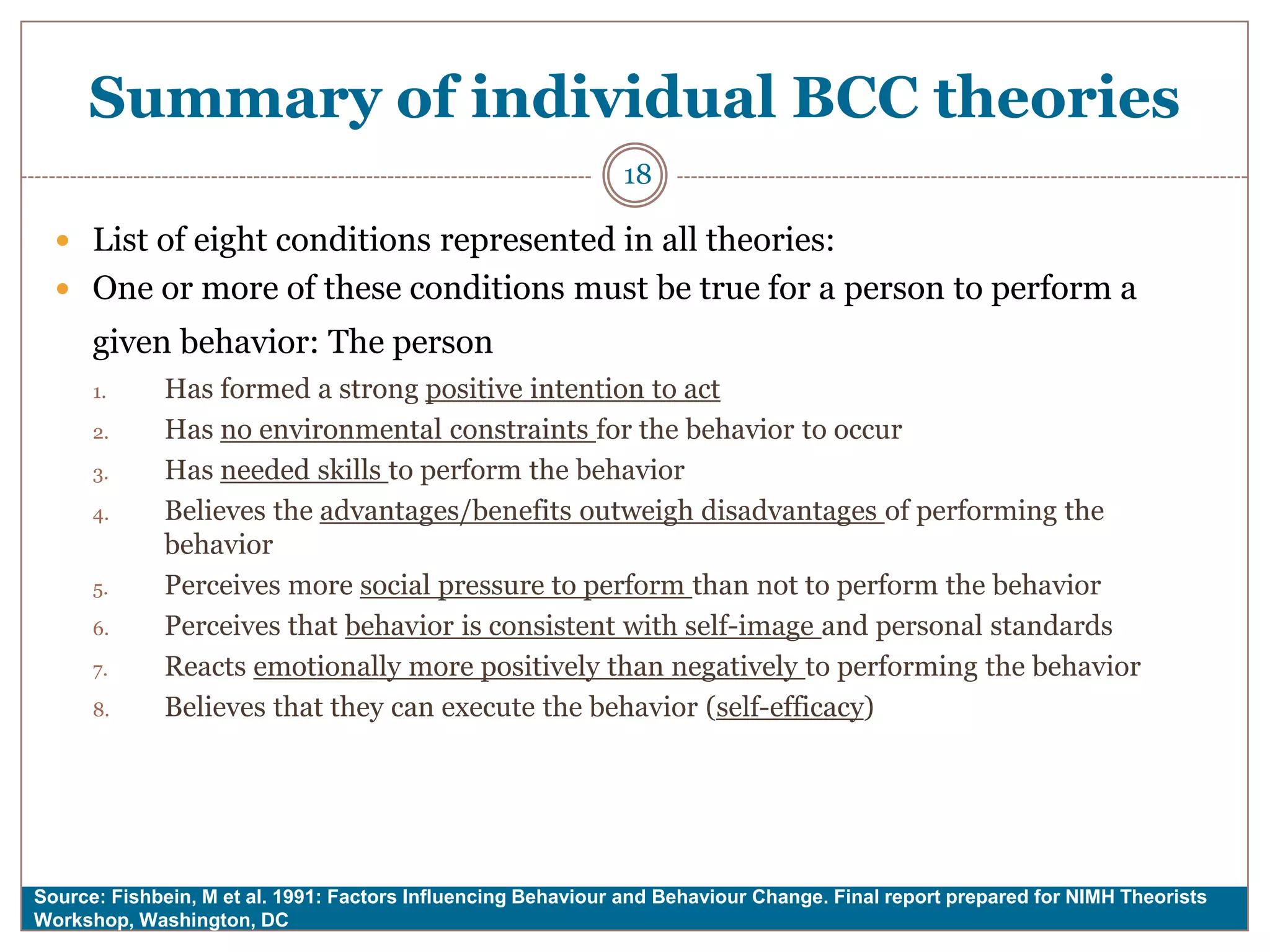 Summary of individual BCC theories
                                                              18

   List of eight conditions represented in all theories:
   One or more of these conditions must be true for a person to perform a
      given behavior: The person
      1.     Has formed a strong positive intention to act
      2.     Has no environmental constraints for the behavior to occur
      3.     Has needed skills to perform the behavior
      4.     Believes the advantages/benefits outweigh disadvantages of performing the
             behavior
      5.     Perceives more social pressure to perform than not to perform the behavior
      6.     Perceives that behavior is consistent with self-image and personal standards
      7.     Reacts emotionally more positively than negatively to performing the behavior
      8.     Believes that they can execute the behavior (self-efficacy)




Source: Fishbein, M et al. 1991: Factors Influencing Behaviour and Behaviour Change. Final report prepared for NIMH Theorists
Workshop, Washington, DC
 
