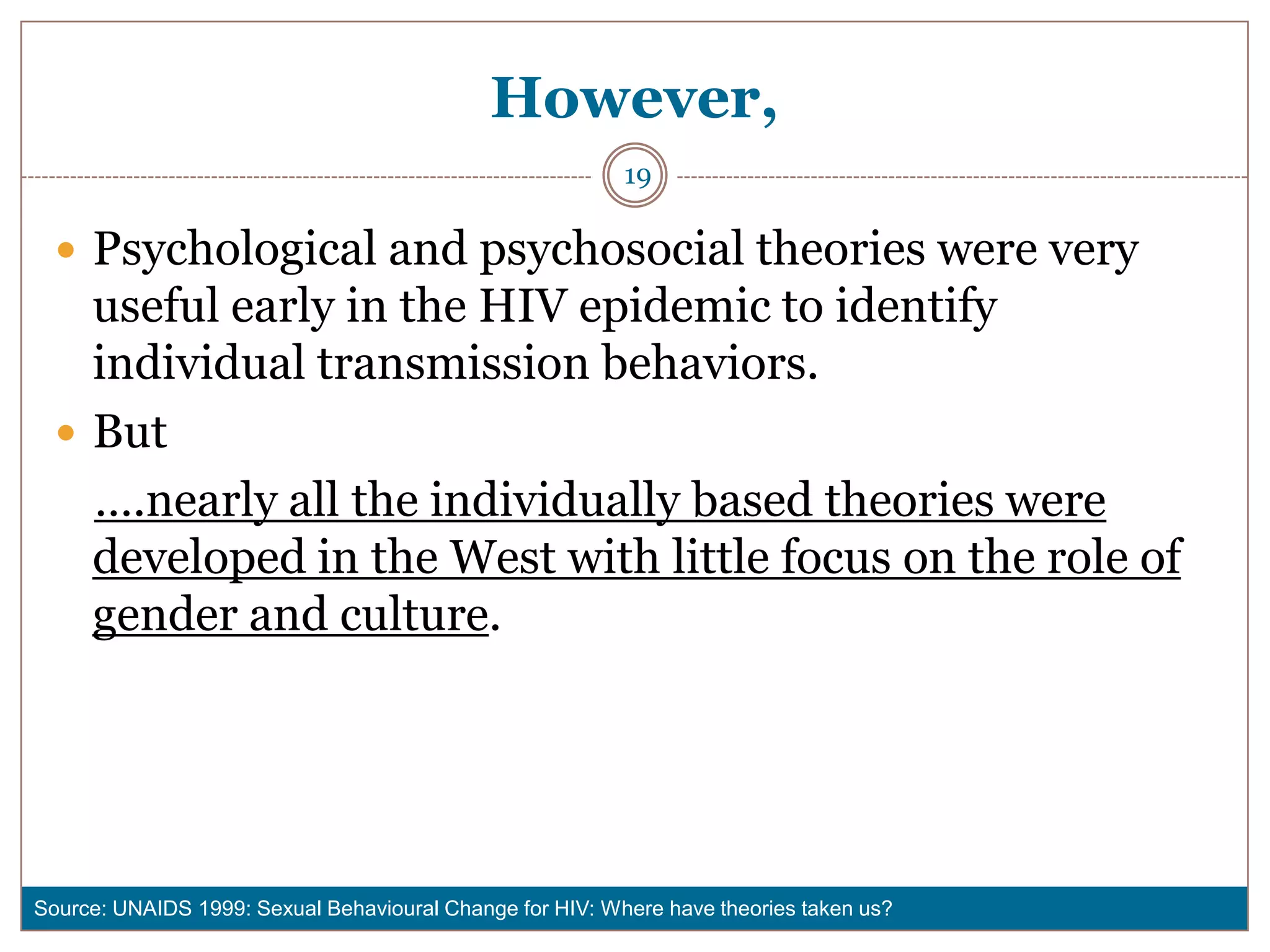 However,
                                                          19

   Psychological and psychosocial theories were very
    useful early in the HIV epidemic to identify
    individual transmission behaviors.
   But
    ….nearly all the individually based theories were
    developed in the West with little focus on the role of
    gender and culture.




Source: UNAIDS 1999: Sexual Behavioural Change for HIV: Where have theories taken us?
 